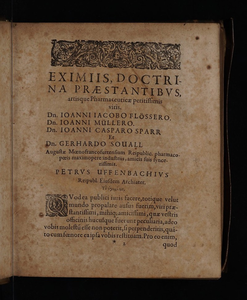 LESS ROS ÉÍ b B NO —— d Jj M NS   NS SS US. ede S b cat (OUS e) Macau m tm Qe 4 | no wm Na EDES a im 3 c E ce Ae E ,DOwCT | NÀ PR/ESTANTIBV S artisque Pharmaceuticz peritiflimis VIrIs. Dn. IOANNI IACOBO FLOSSERO. Dn. IOANNI MULLER O. Dn. IOANNI CASPARO SPARR Ec Dn. GERHARDO :.SOUALL Augültz Moenofrancofurtenfium Reipublic. pharmaco- -poeis maximopere indufttiis , amicis fuis Ífynce- riffimis. PETRVS UFFENBACHIVS Reipubl. Eiufdem Archiater. T6 Usi, ey, Urac«4 Vodea publici Iuris facere,totique veluc H3 8 mundo propalare aufus fuerim, viri pra- AN ftantiffimi , mihiq;amiciffimi quz veltris officinis hucufque fuerunt peculiaria,adeo vobis moleftü cffc non poterit, fi perpenderitis,qua- tocum fanore caipfa vobis reftituám.Pro co enim,