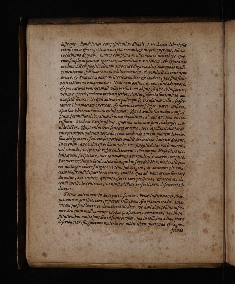 tranfcriptor &amp; confecfionibus aptis ornauit, eb inepti onerauit, Eft ue - rocachtnio dignum , multos compoftta medicamenta deferibere , quo- HW: frenpltcta penis ignorant,compefitionts rattonem , € apparaudi modum.Efl e flagitio plemum imo cruce dictt alios-monamado medi camentorum , fed monetarum adulterationem , e$ ponderi accxetionem docere, ej Pharmaca quedam literis mandare e laudare qua fone fani- tatis lach ura vix ingeruntur: Nam eum optima quaque fent adiaphora, C provatione bouivuel mali vfusprofmtvel ob[ont , [equa ab eperitis, velim expertis yvelnonprobatis fcripta dantur;fufpectafuntjinfida, aur non fatis [ecura. Nequi autemin pofteram fe excufitum velit , feofci- tanter Pharmaciam exerceat , ej femplicia male feligat y paret ymifceaz, epus boc Phartmacemticum exhibemus » Quod amultofecundius confert. ptum.facundius elaboratumfelicius abfolutum , ab alin quodam ex cla. riffimis Medicis Parifienfibus , quorum minimus [um , babuilfes can- dide lector : Quot enim viri funt,tog oracula , tot CApallines tot Medi. cine principes, quitum docendo ytum medendo vitam quidem laborio. Jamyfed gratam, felicem,bonoribus multis decoratam Lutetie degunt. Ineaenim ,qua velut efl orbisin vrbe,vix Jrmgulis datur boris diurnis, vel cibandi , velplacide vefhiraudi tempus y illorumque Muf&amp; félere mna. luntquam [eriptitare , vel igmauorum quorundam exemplo , ineptire. Ego vero nocturnisducubrattonibus, quibus ape delecfory moderatts jvi- res diutumyo labere fatioatas utcunque erigens , ac animum pharma: ciam illuffrandi defiderto recreans., cuncta, qu&amp;ad bancartem fpectfare dicuntur , aut vtiliter queunt veferri tam perfprcta, € accurata do- cendi enethodo contexul , vt nibiladillius perfectionem defiderari aai- deretur. Totum autem opusin duas partes fecatur , Prior Inflitntiones Phar- maceuticas feu tbeoriam , poflerior Officinam, feu praxim tradit. Inter vtramque funt libri tres, demateria Medica ,vvt ambabus pojnt zmfer- Nire.Seuenim medicamenta invem prafentem expetantur , quein In- JHitutionibus multa funt.feu ad futurossofus , que in Officina adbuc plura defcribuntur ,féngulorum materia ex. ditta libr quaerenda e$ aano- fcenda