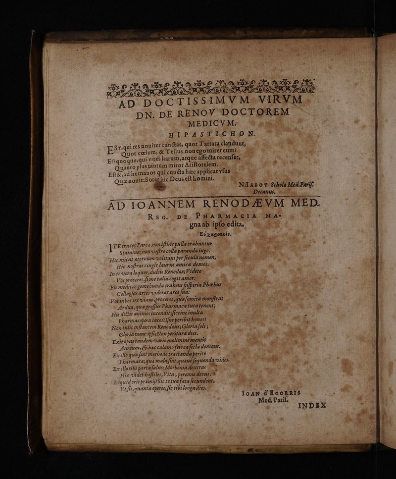 AD DOCTISSIMVM- VIRVM DN. DE RENOV DOCTOREM MEDICVM. HIPASTIICH oO SN. E Sr,quires nouiter cunctas, quot Tartara clandunt, Quot coelum; &amp; Tellus,nonegomircr eum? E(quoque qui virés harum,atque affecta recenfet; uanto plus tantum mirot Ariftotelem. E(t&amp;.5d humanos qui cuncta hzc applicat vfus Qua nouit:$ oter hic Deus eft homini. d Ni4noT Schols Meil.Parif. Decanus. ÁD IOANNEM RENODZEVM MED. Rzc. pE PHARMACIA MA- gnaab ipfo edita, Ev xagAsiér. ]7* truces Parca nonifl bic pulla trabuntur Siaminasnon-veftro colla paranda iugo. Nicmicat aternum volitans per fecula momen, Hic noffras cingtt laurus amica domos. Inte-vera loquor, dulcis Renodaes Videte Vos proceres)fe me talia cogit ato: Xn medicas gemebunda trabens [ufpiria Phoebus Cellap[as artes viderat avce fa: Vos iubet ire viam »proceresqum[emita monftrat Ardua,quagre[[us Pbarmacatutatenent; His di&amp;lis animos incenditsficcine inulta Pharmacopeza iaces Ifneperibit bonos? Non talit inflantem Renodaus; Gloria foli ; Gloria nunc ipfis Non peritura dies. Exit opustandem-vario molimine mentis Aureum» e bsc calamo ferrea fecla domans. Ex illo qua fnt methodo tractanda perite Pharmacasqua malafint,quane fequenda ides. Ex illotibi parta falus: Morbonta dextras — 7 Hic videt boffiless Vita , perenne decus -* Ecquiderit pramijtStc tetuafata fecundent, Vt fet,quanta operis, fic tibilonga dies. IoAN-d'EcoRRIS Med, Parif, NDEX