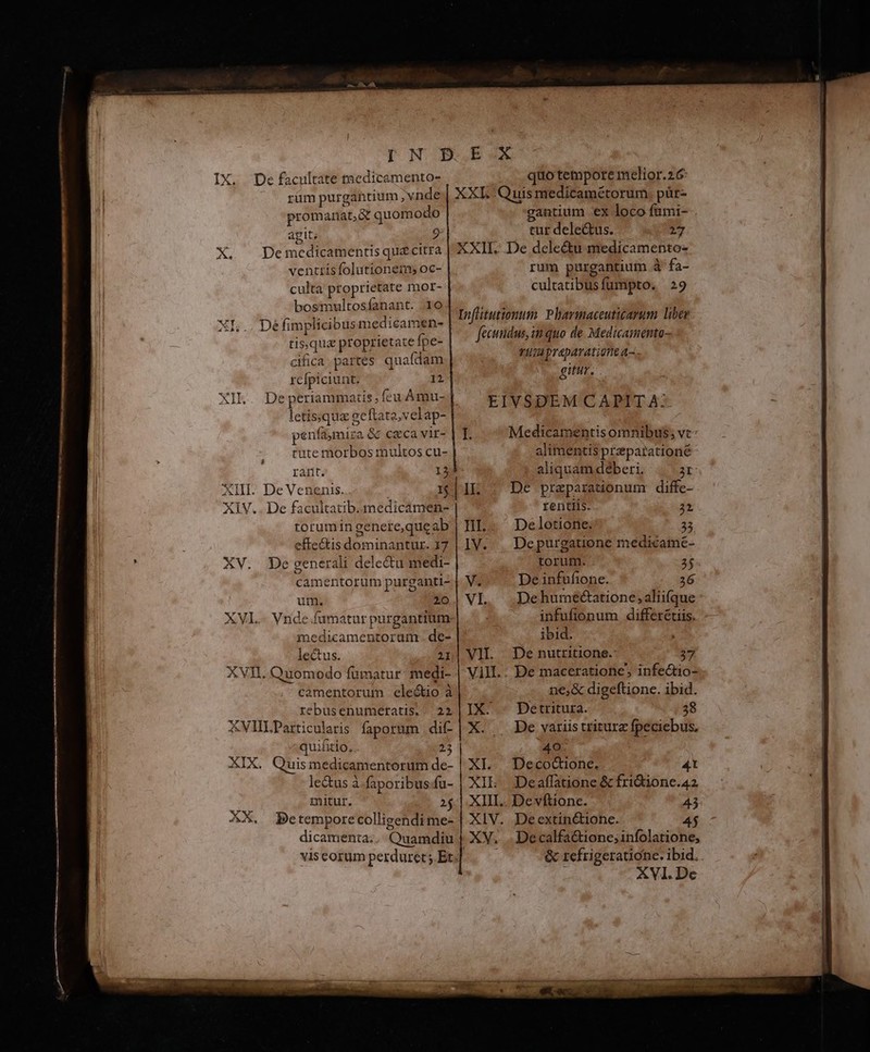 rüm purgantium vnde promanat,&amp; quomodo agit; 9 De medicamentis qu£citra ventrisfolutionetns oc- culta proprietate mor- bosmultosíanant. 10 Dé fimplicibus medicamen- tisque proprietate fpe- cifica partes quafdam rcfpiciunt. 12 De periammatis ; fcu Àámu- letissqua ge ftata,velap- penfaymira &amp; caca vir- cute morbos multos cu- rant. 13 X. adi XIV... De facultatib.medicamen- torumin genere,que ab effe&amp;is dominantur. 17 XV. De generali dele&amp;u medi camentorum purganti- utn. 20 medicamentoram. de- lectus. 21 camentorum electio à rebusenumetatis.. 22 XVlIILParticuleris faporum dif quifitio, . 2 XIX. Quismedicamentorum de- lectus à faporibus.fu- mitur. 2 XX. Betempore colligendi me- dicamenta.. Quamdiu XXL. Quis medicamétorum. pür- gantium ex loco fümi- tur dele&amp;us. 217 Infitutionum. Pharmaceuticarum liber fecundus, in quo de Medicamento- vuapraparatione a. gitur. EIVSDEM CAPIT A-- Medicamentis omnibus; vc: alimentis praparationé aliquam deberi, 2r De praparationum diffe-. rentlis. 2» De letione; 23 Depurgatione medicame- torum. 3$« De infufione. 36 De hurne&amp;atione, aliifque — infufionum differétiis. ibid. De nutritione.- 37 De maceratione, infecio- ne;&amp; digeftione. ibid. Detritura. 38 De variis triturz fpeciebus, 40. XL. Decod&amp;ione. 4t XIL. Deaflatione &amp; fri&amp;ionc.a42 XIII. Devftione. 43: XIV. Deextin&amp;ionc. 4j XV. .Decalfa&amp;tione; infolatione, &amp; tefrigerationc. ibid.. ü XVI. De IX- X.