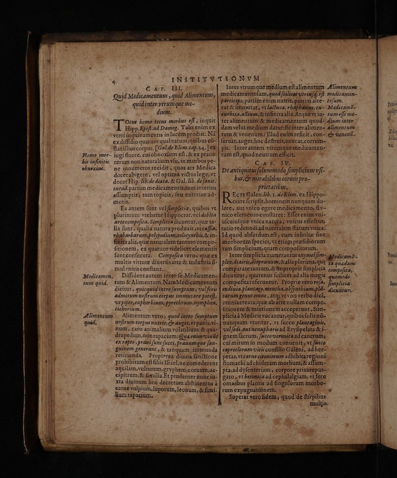 € arr. BRL Quid Medicamentum , quid Alimentum; quidinter vtrumque me- dium. Ott bomo: totus morbus eff , ynquit Hipp.Epift.ad Damog. Talis enim ex vteriinquinamentis inlucem prodiit. Nà ex diffidio quatuor qualitatum; quibus có- ftat illius corpus, [Ga/.de Elem.cap.z4.. ] ex Homo 1or-. iugifluore, cui obnoxium eft; &amp; ex prauo bi infinitis. xerum nonnaturalium vfu, in morbos pe- ehnsxité. ^ ne innumeros incidit , quos ars Medica docetabigere , vel optima vi&amp;uslege, vt docet Hip. lib.de diata. &amp; Gal. lib. de fauir. £uend.partim medicamentis;tum interius aífumptis; tum topicis; feu exterius ad- inotis. Ea autem fünt velfrzlicia , quibus vt plurimum vtebatur Hippocrat.vel debita artecompo[ita, Simplicia dicuntur, qua ta- lia funt; qualia natura produxit ,vteaffra vhabarbarumspolypodiumscolocyntbis, &amp; in- finitaalia,qua naturalem tantum compo- fitionem, ex quatuor videlicet elementis funtconfecuta: Copipofsta veros qua. ex multis virtute diuerfisarte &amp; induftria fi- mulvnitis conftant, €Mediceumen. | Diffidentautem inter fe. Medicamen- zum quid, tum &amp; Alimentum,NamMedicamentum dicitur , quicquid intro [umgtum , velforis admotum no(irum corpus immutare poteft, ut piper, eupborbium, pyretbyumynymphea, cicborium. A limtnium. — Alimentum vero, quod intro [(umptum quád. noftrum corpus nutrit; e» auget, vt panis,vi- num , caro animalium volatilium &amp; qua- drupedum,nonrapacium:Qua eptamviniiz eX TApIO , BrAus (uni fucci, jrauumque [an- guinem generant , &amp; tanquam. immunda reiicienda, Propterea diuina fan&amp;ctione prohibitum eft filiisIfrael;jne comederent aquilam,vulturem,gryphem;coruut;ac- cipitrem,&amp; fimilia.Et prudenter nunc iu- xta diuinum lioc decretum abftinemus à carne vulpium,luporum, leonum, &amp; fimi- lium rapacium, Inter vtrumque niedium eftalimentunr MTpentum medicamentofum,4sod fcilicet viviu[q, eff. medicamen- particeps; partim etim nutrit, partim alte- zofuz. rat &amp; immwutat , vt lacfuca, vbaphanus, cu-- .Medicam?- eurbita,allium,&amp; infinitaalia.Atque vtin- £4» effe me-- teralimentum '&amp; medicamentum quod- iur inter dam velut medium datur;ficíinteralimen- Alimenzum tum &amp; venenum: Illud enim reficit, con- e5uenezi.. feruat;auget;hoc deftruit;enecar.corrum- pit. Interautem vtrumque medicamen- tum eft,quod neutrum efficit. CA rp. IV. De antiquitus folummodo fimpliium vft- bus, mnirabilibuseorum pro- prietatibus, Ecrt Galen.Zib. 1. de Elem. ex Hippo crate fcripfit/hominem nunquam do- lere, aut vnico egere medicamento, fi v- nico elemento conftaret: Effet enim vni- ufcuiufque vnica natura; vnicus effe&amp;us, ratio redeundiadnaturalem ftatum vnica:. Id quod abfurdumeft, cum infinite finc morborum fpecies, vt etiam przfidiorum tam fimplicium,quam compofitorum. Inter fimplicia numerantur oxymel[Iti- Afo41c2p2- plex diairis diaprunum,Salia plurima;que 75 quadam. comparáte tantum, &amp;fmproprie fimplicia compofita, dicuntur, quatenus fcilicet ad alia magis quomodo compefitareferuntur. Proprievero ro/a, fimplicia: endiuia.plantago,mentha,ab[yntbium.pli- qicuntur.. tAYHI gent 01ne , atqs xt vno verbo dici, omníacreata;quz ab arte nullam compo: fitionem &amp; mixtionem acceperunt, Sim- pliciaà Medicis vocantur,quibus folís nG- nunquam vtuntur,.vt fucco plantaginis, vel fedi,aut nenupbaris ad Exryfipelata:&amp; i gnem facrum, fucco-veronich ad cancrum; cuimirum in modum conuenit, vt f4cco capreolorum-vitis confilio Galeni,.ad her- petas, vtcarne citopiorum adhibita Mou ftomachiad choleram morbum, &amp; affum- pta;addyfenteriam ; corpore priusrepur- gato , vt bezonica ad cephalalgiam, vt fere omaibus plantis ad fingulorum morbo- rum expugnationem. : Superat vero fidem, quod de ftirpibus: be aiibi mulis: