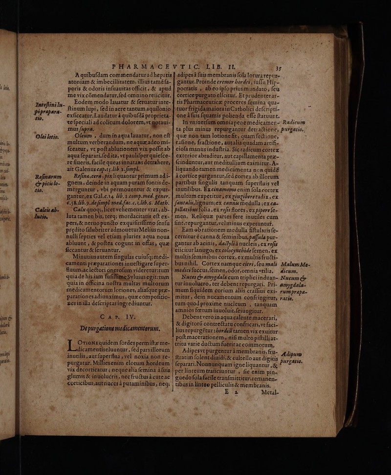 lii lr. npe o ^tt 1! t4l- [77 Witte it. nifl alle. nri, À quibufdam commendatur ad hepatis atoniam &amp; imbecillitatem; illius tam&amp;fa- poris &amp; odoris infuauitas officit, &amp; apud me vix cómendatur,fed omninoreiicitür. Eodem modo lauatur &amp; feruaturinte- giprapnra- ftinumlupi, fed in aere tantum aquilonio $i» exficcatur. Laudatur à quibufdá proprieta- 1 te fpeciali ad colicum dolorem, vt gotaui- mus fara. Oleum , duminaqualauatur, non eft multum verberandum, ne aqua; adeo mi- fceatur, vt poftablutionem vix poffit ab aqua feparari,fedita, vt paulifper quieíce- re fiueris, facile queas innatans detrahere; ait Galenus cafe Jib. 2. fimpl. Rejarum — Refina ceraspixliquantur primum ad i- (rpicslo- gnem;deinde inaquam puram fontis de- 20. mérguntür , vbi permouentur &amp; expur- gantur,ex Gal.c.14 lib. 1.comp.med. gener. €, 58. lib. 9. de frmpl aned.fac. c.3.lib.6. Meth. ' Calix quoqs,licet vehementer vrat; ab- luta tamen bis, terq; mordacitatis eft ex- pers, &amp; neruo pun&amp;o exquifiriffimo fenfu prcdito falubriteradmoueturMelius non- nulli fepties vel etíam pluries aqua noua abluunt , &amp; poftéa cogunt in offas, qua ficcantur &amp; feruantur. Minutiusautem fingulas cuiufq; medi- camenti przparationes inueftigare fuper- fluum;ac le&amp;ori onerofum videretur:tum quia de hisiam fufiffimeSyluius egit:tum quia in officina noftra multas multorum medicamentorum lotiones, aliafque pra- parationesadiunximus, qux compofitio- gesinilla defcriptasingrediuntur. Inte[linila- Olei lotio. Caleis 4b- Iutio, QA P. IVi Ies quidem fordes permiftz me- dicamentiseluuntur, fed parsillorum inutilis, autfuperflua ; vel noxia non re- purgatur. Milliesenim elotum hordeum vix decorticatur ; nequealía femina à fuis glumss &amp; inuoluécris nec fru&amp;usà cuteac corticibus,autnuces à putaminibus, neq; adipesà fuis membranis fola lotura repur- gantur.Proinde crezzor bordei , tü(Tu Hip- pocratis ;, ab coipíopriusmundato, feu corticepurgato elicitur. Etprudenterar- tís Pharmaceutica proceres femina qua- tuor frieidamaiorain Catbolici dcfcripti- one à fuis fquamis polienda effe ftatuur t. In vnruerfum omniapene medicamer- Radieuspm ta plus minus repurgantur detra&amp;ione, Porgatio., qua non tam lotionefit; quam fedione, ; rafione, fra&amp;ione, autalia quadam artifi- ciofa manüs induftria. Sicradicum cortex exterior abraditur, aut capillamenta pra- ícinduntur,aut meditullium eximitur. À- liquando tamen medicamenta ncn quidé cortice purgantur,fed cortexab illorum partibus fingulis tanquam fuperfluis vel inutilibus. Ex eizamomo enim fola cortex multum expetitut, ex vizeibereradix , ex fantalu,lignum;ex cannts medulla ;ex ca- pillazibustolia , ex rois lores , ex piperefe- men, Reliqua partes fere inutiles cum fint;repurgantur,vel minus expetuntuf. Eam obrationem medulla fiftularis fe- cernitur é canna &amp; feminibus, paffzle pur- gantur ab acinis, dac/ylià nucleis , ex rofss eiicitur lanugo; ex colocyntbide lemen, ex multis feminibus cortex, ex multis fructi- busnihil. Cortex namque cizrz,feuz»mali MalumMe- medicifuccus,femen,odor,omniavtilia, | Aicusm. Nuces i» amygdala cum tripliciinduan-. .Nuenum Qo» tur inuolucro, ter debentrepurgari. Pri- anygdala- mum fiquidem corium aliis craffius exi- rumprapa- mitur, dein nucamentum confringitur, ra/je. tum quod proxime nucleum , tanquam amnios foetum inuoluitfeiungitur. Debentveroin aqua calente macerari, &amp; digitorü contre&amp;atu confricari, vt faci- liusrepurgétur: borde tamen vix exuitur poftmacerationem; nifi multo piftilliat- tritu varie du&amp;umfueritac commotum, Adipesvt purgenturà membranis, fri-. M ipum ftratum folent diuidi, &amp; cultello aut digitis feparari. Nonnunquam igneliquantur,&amp; pérlinteumtraficiuntur , fic enim pin- guedofolafacile tranfmittitur,remanen- ubusinlintee pelliculis &amp; membranis. d Ez Metal- purgari.