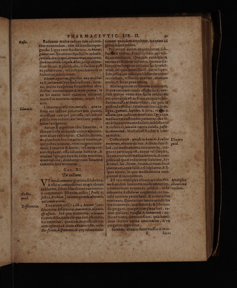 VICA Raj. Limotio. Coco. quid. Differentia, Raduntur multz radices tum ad corti- cem eximendam, tüm adinutilia expur- ganda: Ligna vero feu duriora ; vt buxts, guaiacum; (eu minus cópa&amp;a; vt xyloaloe, fantala,dentes apri,cornua cerui,unicorntu, errbinocerotis,ungula Alces,priapianima- lium ficcati, &amp; pleraq; alia , vt facilius poft ea puluerentur, vel coGione (uásvires in humorem tranfnittant., Rheum,agaricueyinziber, nux mo[cba- 4 &amp; facbarum zepelamina ferrea , incur- ua, multis exafperata foraminibus abra- duntur: nonnunquam &amp; ez4la cytonia , vt ex his maior fucci quantitas eliciatur; quam fi ín mortario rerantur, inquit Syl- uius. iLimanturprafertim metalla ; qua ra- fione aut tufione puluerari nen queunt, diutiffime namque percuffa, vel rudi aut piftillo non cedunt; aut latefcunt potius, quami Izuigentur. Aurum &amp; argentum ideo limantur; vt illorum fcobs minutula citra przparatio- nem aliam exhibeatur. :Chalybs,ferrum, zs, plumbum ferelimantur,vt vrantur,at- que poftea teruntur ,vtrei exigentiinfer- uiant. Limantur &amp; dentes, vel verius cor- nua elephanti, ofla caluariz humane , &amp; quedam ligna perdura:fic enim minutius, quamrafione , diuiduntur:nam limaturz ramentis funt tenuiores. CAr. Xl. *De coclione. T medicamenta egratiora,falubriora, &amp; víuiac compofitioni magis idonea teddantur, folent cócoGtione conuenien- ti commutari: Eftenim co&amp;io [ Prob]. 7. féct.xa. Problem.) vei concoquenda alteratio, «el commutatie. Eiusautem tres[e. 3.Iib. 4. Meteor. ] con- ftituuntur differentia,maturatio,elixatio; c» affatio. Sed quia maturatio mémeaseie Grzcis di&amp;ta,naturalis quzdam eftco&amp;io; hic omittitur, quoniam deartificialitan- tum agimus,ad quam e/fxario.v/tio, calfa- &amp;io.frixiode[pumatio,&amp; que calore muta- LIB... II. 41 tionem quandam acquirunt, tanquam ad genus folent referri. Pro rerum autem coquendarum fub- ftania &amp; viribus, fitcoGt1o leuis ; aut vali- da,autmediocris. Quadam enimleuem tantum co&amp;ionem fuftinent, quorum fci- licet virtuslongiore Do eL I. refol- uitur, vel quiaimbecilla eft , aut in fuper- ficie pofita;aut quia rarafubftantiz textu- ra conftant, vtfemina quadam , aromata inulta; &amp; flores pene omnes. Alialengiorem co&amp;ttonem defiderant, vtquz contrario modo affe&amp;a funt; quo- rum nempe virtus non facile refoluitur; aut quia valida eft;acfirma;autquia infub- ftantia cralfa ac deafa refidet; aut quia it profundo eft fita : cuiufmodi funt radices, ions gummi, lapides, &amp; acria, vc dijo 5 allium,quz co&amp;ione mitefcunt.Quxzdam. mediocrem co&amp;rionem patiuntur, quz iri- ter di&amp;taextrema mediafunt,;in fubftantia &amp; viribus,vt/anealia omnia;iuiuba, pa[fu - laytamarindi , Molliufculifru&amp;us.&amp; (cmi- na mnlta. Coslioautem , qua fit in bumido 2 calore moderato, elixatto dicitur. Achumidum il- lud , cui medicamentaincoquuntur , ma- gnaex parte aqua eft, eaque vel fimplex, ytcommunis;vel medicamentofa,&amp;com- pofita;ad quam reducuntur lixiuium , hy- dromel,lac;ferum , vinum;acetum fucci plantarum;aqua fal(z,vel fulphurez; &amp; li- quor omnis, in-quo medicamenta exci- piuntur &amp; incoquuntur. Eft vero multiplex elixatiopisvfus:Pri- mofiquidem humorem medicamenti ex- crementitium coquendo refoluit ; vnde colocyntbis &amp; elleborus coquuntur, ne mo- lefte ventrem perturbent, &amp; torminibus exerceant. Contrarium tamen accidit his medicamentis, quz leniendo &amp; lubrican- do purgant , queque cum plena funt , ea- dem meliora; vtcaffia &amp; tamarindi : co- &amp;ionenamgq;deteriorafiunt , quia humi- ditas illorum natiua immintitur ; &amp; vis purgatiua deperditur. Secttndo ; elixatio latuscraffos &amp; mor- E daces Elixatio quid. Multiplex elixationis . vtilitas.