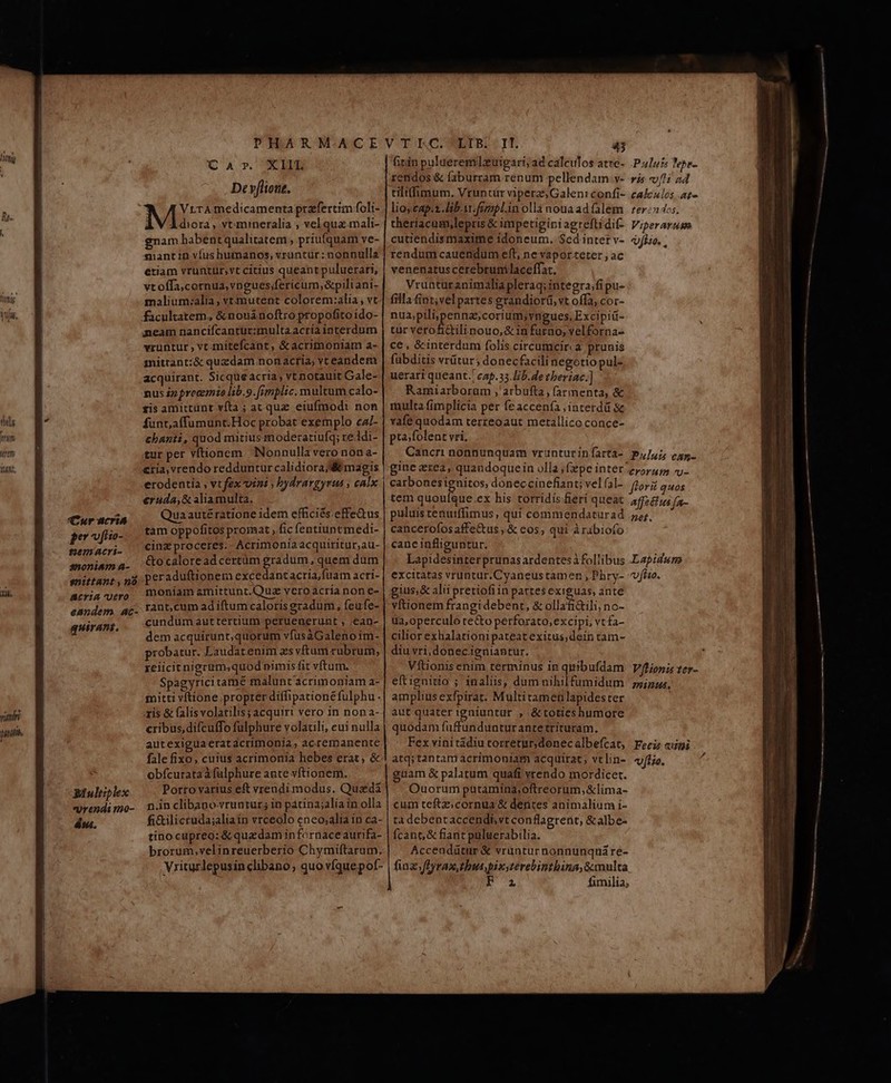 thus him Wytt Tnt, (Cur acris per ofiio- gemacri- snoniam 4- enittant , 20 ACTA UErO eandem. ac- guirani, Q' A T. CEDE Deyflione. VrrAmedicamenta prafertim foli- À V Àdiora, vt:mineralia ; vel qua.mali- gnam habentqualitatem , priufquam ve- niantin víus humanos, vruntur:nonnullas etiam vruntuür,vt citius queant puluerari, vtoffa,cornua,vngues;fericum,&amp;piliani- malium:alia, vttmutent colorem:alia ; vt eam nanciícantur:multaacria interdum vruntur , vt-mitefcant, &amp;acrimoniam a- mittant:&amp; quzdam non acria, vreandem acquirant. Sicque acria; vt notauit Cale- nus ip precemio lib.9.[rmplic. multum calo- xis amittünt víta ; at quz eiufmodi non funt,affumunt.Hoc probat exemplo ca/- chanti, quod mitius moderatiufq; re.idi- tur per vítionem Nonnulla vero non a- cria, vrendo redduntur calidioraj e magis erodentia , vt fex vin? ; bydrargyrus ; calx €ruda,&amp; aliamulta. Quaauté ratione idem efficiés effe&amp;tus tam oppofitos promat , fic fentiuntmedi- cinz proceres. - Acrimonia acquiritur;au- &amp;ocaloread certüm gradum, quem dum peraduftionem excedantacria,fuam acri- moniam amittunt.Quz vero acria non e- rant,cum ad iftum caloris gradum, feufe- cundum auttertium peruenerunt , ;ean- dem acquirunt,quorum vfus àGalenoim- probatur. Laudartenim zs vftum rubrum, reiicitnigrum,quod nimisfit vftum. Spagyricitame malunt acrimoniam a- mitti vítione propter diffipationé fulphu ris &amp; falisvolatilis; acquiri vero in non a- cribus,difcufTo fülphure volacili, cui nulla autexigua erat acrimonia, acremanente fale fixo, cuius acrimonia hebes erat, &amp; obfcurataà fulphure ante vftionem. Porro varius ef vrendi modus. Quadá n.in clibapovruntur; in patina;alia in olla fi&amp;ilicruda;aliain vrceolo eneosalia in ca- tinocupreo: &amp;quadamin fornace aurifa- brorum,velinreuerberio Chymiftarum, Vriturlepusinclibano, quo víquepof- fitin pulaeremlzuipari; ad caleulos atre-. Puluz Jebe- rendos &amp; faburram renum pellendam v- ris v/4i 24 tilt(fimum. Vruntür viperz;Galen: confi- calczlos az» lioycap.t. libi fimpl.in olla nouaadfalem rer: 4os. theríacam,lepris &amp; impetiginiagreftidif- Viperarusm cutiendismaxime idoneum. Scd interv- dfi. , rendum cauendum eft, ne vapor.teter , ac venenatus cerebrum laceffat. Vruaturanimalia pleraq; integra;fipu- filla &amp;int;vel partes grandiorá, vt offa, cor- nua;pilipennas;corium,vngues, Excipiü- tur verofictilinouo,&amp; in furno, velforna- ce , &amp;interdum folis circumcir. a prunis fübditis vrütur; donecfacili negotio pul- uerari queant. cap. 35. Lib. de tberiac.] Ramiarborum ,' arbufta, (armenta, &amp; multa fimplicia per fe accenía ;interdü &amp; vafe quodam terreoaut metallico conce- pta/folent vri, Cancri nonnunquam vrunturinfarta- P,/45 can- gine ztea, quandoquein olla ;(zpe inter e5r5s uu. carbonesignitos, doneccinefiant; vel (a]- flori quos tem quouíque.ex his torridis.feri queat affeélus fa- puluis tenurffimus , qui commendaturad .7z;;, cancerofos affettus , &amp; eos; qui àrábiofo canc infliguntur. Lapidesinterprunas ardentesifollibus Lapidsn excitatas vruntur.Cyaneus tamen , Phry- vfuo. gius; &amp; alii pretiofi in partes exiguas, ante vftionem frangi debent, &amp; ollafi&amp;tili, no- ua,operculo te&amp;o perforato,excipi, vtfa- cilior exhalationipateatexitus,dein tam- diu vri, donec.igniantur. Vftionis enim terminus in quibufdam Vfiionis ter- eftignitio ; inaliis, dum nihilfumidum 5j, amplius exfpirat. Multitameh lapides ter aut quater igniuntur , &amp;totieshumore quodam fuffundunturantetrituram. Fex vinitadiutorretar,donecalbefcat, Feci «ipi atq;tantam acrimoniam acquirat; vclin- vjtio. guam &amp; palatum quafi yrendo mordicet. Ouorum putamina,oftreorum; &amp;lima- cum teftz;cornua &amp; dentes animalium i- ta debentaccendb vt conflagrerit, &amp;albe- fcant,&amp; fiant puluerabilia. Accendütüur &amp; vruntur nonnunqná re- fina ftyraxtbutpix;terebinthina,Smulta 2 fimilia,