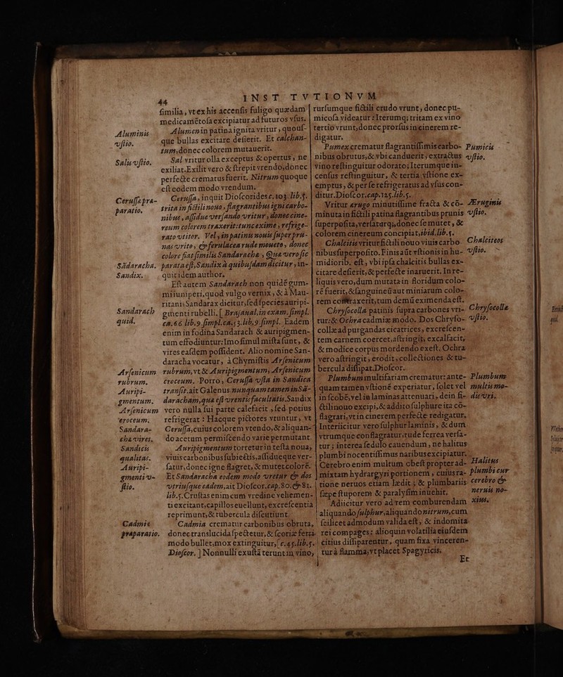 Aluminis «fiio. Sali v fito. Ceru[Japra- paratto. SAdaracba. Sandix. Sandaracb quid. Ar [enicum rubrum. A uripi- gmentum. Ar[enicum '€roceum. Sandara- £ba vires. Sandicts qualitas. A uripi- ginenti'o- fio. CAdmts INST TVTIONVM rurfumque fi&amp;ili crudo vrunt ; donec pu- micofa videatur : Iterumq; tritam ex vino tertio vrunt;donec proríus incinerem re- digatur. Pumex crematur flagrantifhmiscarbo- P/icis nibus obrutus,&amp; vbi canduerit; extra&amp;us «fio. vino reftinguitur odorato; Iterumque in- cenfus reftinguitur, &amp; tertia vftione ex- emptus, &amp;per ferefrigeratus ad vfuscon- ditur.Diofcor.cap.125.lib.s. | Vritur rugo minutitfime fra&amp;a &amp;có- 4Eruginis minutain fili patina flagrantibus prunis «fio. fuperpofita;veríatarqs, donec fe mutet , &amp; colorem cinereum concipiat;?/i4. lib.s. Cbalcitis vritur Gili nouo viuiscarbo- C^b4lciteos nibusfüperpofito. Finis aüit vítionisinhu- v/iz. rnidiorib. eft vbi ipfa chalcitis bullas ex- citare defierit; &amp; perfe&amp;te inaruerit. Inre- liquisvero,dum mutatain floridum colo- réfuerit,&amp;fanguineüaut miniarum colo- rem cófftraxerit,tum demit eximenda eft. Chryfocolla patinis fupra carbones vri- Chryfocolla tur:&amp; Ocbra cadmiz modo. Dos Chtyfo-. vffio. collzad purgandas cicatrices, excreícen- tem carnem coercet aftringit, excalfacit; &amp; modice corpus mordendo exeft. Ochra vero aftringit ; erodit;colle&amp;iones &amp; tu- Percolidali pis Dioffer- Plumbumultifariamcrematuczante- Plumbun quam tamen vftioné experiatur, folet vel zmales mo- in fcob&amp; velia laminasattenuari, dein fi-. dz vri. &amp;ilinouo excipi, &amp; addito fulphure ita co- flagrari,vt incinerem perfede redigatur, Interíicitur vero fulphurlaminis, &amp; dum vtrumque ra ru ferrea verfa- tur ; interea fedulo cauendum , ne halitus plumbi nocentiffimus naribusexcipiatur. : fatur, donec igne flagret, &amp; mutetcolore. Cerebro enim multum cbeft propter ad- Halitus Et Sandaracba eodem modo retur C» dos | mixtam hydrargyri pornonem , cuiusra- PIwmbi cur vtriuíque cadem,ait Diofcor.cap.80.c$ 81. | tione neruos euam ledit ; &amp; plumbariis cerebro c fimilia , vt ex his accenfis fuligo quadam medicamétofaexcipiatur ad futuros vfus. Alumenin patina ignita vritur ; quouf- que bullas excitare defierit. Et calchan- 1um,donec colorem mutauerit. Sal vriturollaexceptus &amp; opertus , ne exiliat.Exilit vero &amp; ftrepit vrendo;donec perfe&amp;e crematus fuerit. Nifrum quoque eftcodem modo vrendum. Cerufja , inquit Diofcorides c.103: lib. trita in ficii nouo , flagrantibus igpicavbo- nibus ,a[fidue vev[ando-oritur , domeccine- veum colorem trAxerit:tunc exime » refrize- vato vtitor. Velysnpatinimoud [uper pru - nas orito, éeferulacearude meoueto , donec colore frat [emilia Sandavacha , Gyua. vero fic paratae[l.Sandix à quibu[dam dicitur ,in- quicidem author. Eft autem Sandaracb non quide eum- miiuniperi,quod vulgo vernix , € à Mau- ritanisSandarax dicitur; fed fpeciesauripi- menti rubelli. [ Bra(analin exam. fimpl. ca.66 lib.9.fimpl.ca.: 3. lib. 9-fumpl. Eadem eniminfodinaSandarach &amp; auripigmen- tum effodiuntur:Imo fimul miftafunt , &amp; vireseafdem poffident. Alio nomine San- darachavocatur, à Chymiftis Mrfenicum rubrum,vt&amp; Auripigmentum, Ar[enicum croceum. Porro, Ceru(fa ofla in Saudica tran[rt.ait Galenus.-munqnam tamen inSá- daracham,qua e[l orentisfacultatis.San dix vero nulla fui parte calefacit , fed. potius refrigerat : Hacque pi&amp;ores vtuntur, vt Ceru[fa,cuius colorem vtendo, &amp; aliquan- doacetum permifcendo varie permutant. AL uripigmentum torreturin tefta noua; viuiscarbonibusfubie&amp;tis,affidueque ver- lib.s.Cruftasenimcum vredine vehemen- | fzpeftuporem &amp; paralyfim inuehit, neruté no- tiexcitant;capilloseuellunt, excrefcentia Adiicitur vero adrem comburendam X. reprimunt; &amp; tubercula difeutiunt. | aliquando fwiphur;aliquando mitrum,cum Cadmia crematur carbonibus obruta, ' fcilicetadmodum validaeft; &amp; indomita donectranslucida fpe&amp;etur,&amp; fcoriz ferzá- rei compages: alioquin volatilia eiufdem modo bullet,mox extinguitur, c.45.lib.5. | citius diffiparentur, quam fixa vinceren- j ; Q - * ^ d. Diofcor, ] Nonnulli exuit teruntin vino; , turà flamma, vt placet Spagyricis, Et D). 41, 1 Ys s ditur,