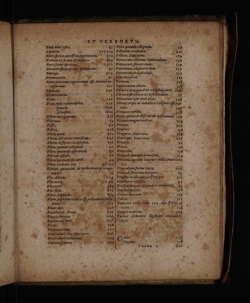 ET VER Fecis tini fli. 43 Felterra. 27.523 Ferri [peties,neceffitas,mozumenta, 309 Ferrum ex fenoneffeenalum. 309 Ferri [coria ($» vires. 31O Ferrum effe Magnetis alimentum. 9j Terrugo. $309 Fermentatio. 4.6 Fermentationis cognitionem effe omnino ne- ceffariam. 621 Feruegt. 296 Wicaria berba. j Ficus. 254 Ficus indicaplantafolia. 2f4 pumila. $bid. fjlveftris. bi d. Filius ante patrenn. 238 Fitratio. C $3 Fiffro. 40 Ff. 21,8 Forda quid. $212 Flatus difcutiens Yémedium. 64.6 latus diffipans cataplafma. 136 Flores quando colligendi. 16 Flores quomodo afferuandi. $1 Florum infufto. 36 Flores quomodo Jiecandi. 49 Flores cordiales tres. 97.153 Florum quantitas in medicamento compo- nendo. ; 93 Flos Adonis. 204 Fles mari. 2 90 Flos zitri. 289 iFlos falis. $89 Flores [alpburis. $65 Flores falpburis verum effe pulmonum batfa- mum. 762 Fluor alui. 626 Facularad. Aron. $46 Facula bryonia. bid. Facularad.irid. ibid. Focus. 34$ Faneinicorntus. 2506 Faoniculum.161. us vires. ibd. Foniculum tortuo[umn. 223 Fanum graum. 242 BORVM. Folia quando colligenda. 16 Foliorum conditura. Aor Folium. Eittá vires. 189 | Formentum roborans ventriculum. 10 | Fomentum Jpleneticum. TO | Fomentum ad pleuritidem. 130 Fomentum procalculofis. 130 Formenta ficca, I4X Formica. 358 Farmicarum oleum. HT: Formica magnitudinis -oulpibus paves.. ibid, Fornactis flruétura ad deflillandum. $7 Fornacum (us multiplex. 47 Fornax tripes ac metallica vulgaris officina- Ls : 347 Forgnaces turrita. : 348 Fotus qtionodo differat ab epitbemate. 150 Fotuum magna-vtilitas. 129 Fou. 324. Fractto. 40 Fragaria. Eztts vires. 239 Fraxinus. Eius ires. 227 Frinbile. zr Frixio, 42, | Frontalia. 134 | Frontale (ongnum prouotams. 134. Frontaliaquibts bene*vel male conuenzianz. 155 | Frontalium forma varia. 2bid. Frontale feruorem mitigans. 13$ | Eruébus in officinauece]]|arij quz. 352 Fruttunm repofrtio. n Fruttus numero gi poudere smenfarovi, 93 Fructus conditi. 398 Trutex marinus. 292, Fulica. 322, Fumaria onde dila. 253. eius [Detios eo» | wes. 222 Fungus parinus. 404 Furnus Atbenori digefliont comuomior. 690 G E 0.077 2727 Vuuamu Gal-