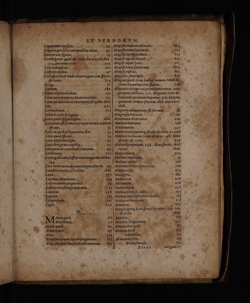 Liquorum vepo[itio. Liquore quolibet non qualibet dilus. Literarum figura... Litbargyrus quid ép vvude fiat 33zvbi fnt 314.444 eiua uires. 314 Litbondendron. , 291 Litbontriptica. 47 Litbofper(mon uude dicaturyqua eius [Decies e vires. Aireg. - Lautrum. Litus ad pleuritidem. Litus ad dolorem ex bumore calido. 132 Loc. Lochbachium. : Loboch.vide Eclegraa. gLotioquid.33.quotuplex. 264 183 ibid. Lovaniaoy. 273 Luemgallicam fuffitu nomnunquamcurnri. 144. Luis yenerea medicamentapeculiarin. 191. Lunmbriciterra.337.vires. bid. Lupa. 179 | Lupinus.Eiuswires. 243 Lupinitecoris praparatio. 34 Lupini inteflinipreparatio. Lupulus. Luyula. Lycoperfi; um. Lygos. MEZ cer quid, MacerAtti0, Macis quid. Macropiper. . Maa. | Magifleriorum feptem praparatio, « Magtfferium bezoardicum animale. 238 2/33 23I 126 Mi. & LT 185 185 234 825 825 $64 865 865 86$ 865 864 Magiflerium byacinthi. 3 | Magt[l.lapidisiudasci. Magift lapidis lazuls. Magrfi lapid.lynei. Mogiflerium perlavum. Magifl.vubini. $6; Magtfler.(maragdi. 86j Magnes quid;unde babeat nomen, onde di- catur beraelius,eius fbectes. 199 Magneits-virtus cuiprimoinnotuerit. 199. quinam meliores. 300. Magnetis vim at- trabendi quidnam impediat.300. Magnes quomodo trAbat ferrum .ibid. eius vires. ibid. Magneti alimentum effe ferrum. Magne[ia Saturni. Masorana. Et: vires, Malaurmeniaca. 2jt Mala aurea. 2147 Malavitriayeorumd, fpecies vvires.92.2347 Málu:m cotoneum -nde dicatur 148. Eit fpecies e vires. 2149 Malum granatum. 2.48. Eius [pecies, ibid. vires. ibid. Mala in[ana. 229 35 201 189 $74 186 278 278 248 155 155 155 Mamiras. 219 Mandragora.Eits [pecies C uires, 229. un- de dicia. itid. Manbu. 133 Manica Hippocratis 347 Manipultus quid. 87 Manna quid 155 calabrina. 15 Mannadefolio. 153 Brian[onenfss. 14 XxxxX larigza.155 3j 6jX 106 Malum terra. |! Malabatbrum.Eits vires. Malaceciffos. | Malageta. Malscorium. Maluarum differentia multa.
