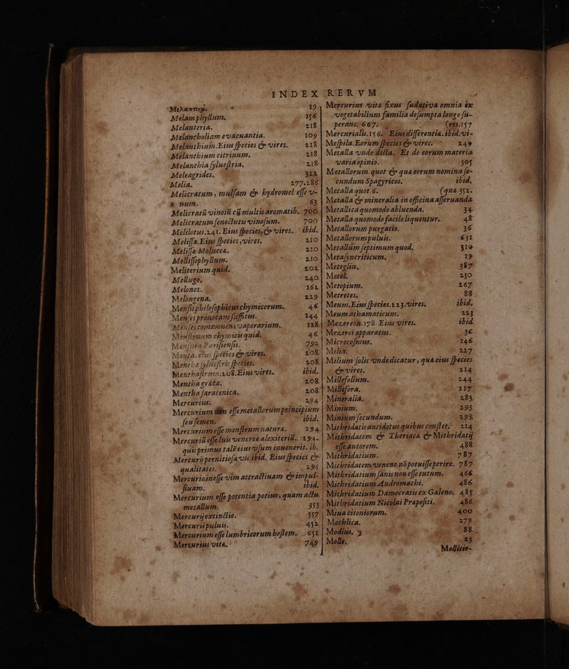 19 156 218 109 218 218 218 322 MiXotbeTiuas Melan phyllum. Melanteria. Melancboliam e acuantia. Melanibium.Eits fpecies c vires. Melantbium citrinum. Melantbia [ylueftvia. Meleagrides. Melia. Melicratum , mulam dr. bydromel effe o- &amp;onum. 3 Melicrati vinosi ci miultia aromatib. 200 Melicratum [eneclutu oinofum. 702 Melilotus 3.41. Eins fpecies C vires. ' àbid. Meliffa.Eim fpecies vives. 210 Meliffs Molucca. 210 Melliffophylium. 2IO Meliterium quid. Mellugo. Melones.. Melongena. Mezfisphilofopbicus cbymicorum.. Men/es promocans fantue.— Men [es.commpotiénsroaporarium., Mesfiruum chysicis quid. Me 94 P. vifrenfis. Menta. etus (peies e vires. Ment ba [ylucftri fpeties: Mentbaftviin a 08.Eina virts« Mentba ev&amp;ta. Meztha faracentca.. Mercurius. Mercusium Wh e[fe metallorumpsines feu femen. ibid. Mercurium efe monfgum natura. 194. Mercuriit effe luis oenerea alexiteri.. 194. quis primus tal eius víum ipuenerit. ib, Mercuri pernitio[a7us ibid. Eius [Decies c qualitates. 2.295 Mercurioine[fe vim attraclinam C impul- fiuam. zLid. Mercurium effe potentia potius, quam actu. metallum. 353 Mercurij extincito. 537 Mercuriipuludm. 452 Mercurium effe lambricorum boflem. 65x Mercnriui vit. 749 4 128. 792 208. 208 ibid. 208 208 2,9 4- 14m Mercurimzs vita fixus. fudatioa omnia ex: vegetabilium familia de(umpta longe [a-- perans. 667. d (ve5.157 Mercurialis.1s 6. Eitts differentia. ibid.ui- Mefpila.Eorum fpecies e vires. 249 Mezalla «onde dicia, Et de eorum materia. variaopinio. 305 Merallorum. quot (^ qua eorum nomina fe- cundum Spagyricos. ibid. Merzalla quot 6. (qua.351. Metalla cp mineralia inofficinaa[fferuanda Metallica quomodo abluenda. Metalla quomodo facile liquentur.. Merallorum purgatio. Mezallorumpuluis. Merallum feptimum quod. Metafyncriticum. Mezegltn.. Mete. Metopium. Merretes. Meup.Eius [Decies.1.2.3.Uires, Meum atbamaticum. | Mezereon.178. Eius vires. |! Mezerei apparatus. | Microcofmus. Meza. Milium folis *ondedicatur , qua.eius [pecies e»vires. 214 Millefolium. 244 | Millefora. 217 | Mizeralia. 285 Mipium. 293 Mznium fecundum. 295, Misehridatisantidotus quibus comflet; — 214 Mithridatem cr. Theriaca c Mithbridatuj |! effeautorem. 488. Mzehbridatzum. 787 | Mizhbridatem-ueneno no potuiffeperire. 787 466 | Msehridatium Andromacbi. 486 ! Mztbridatium Damocratis ex Galeno, 483 | Miebridatium Nicolai Prapofiti, 486. |! Mzua citontorutn.. 400 | Mecblica. 279 Medius, 3 88., Molle. 13 Mollite--