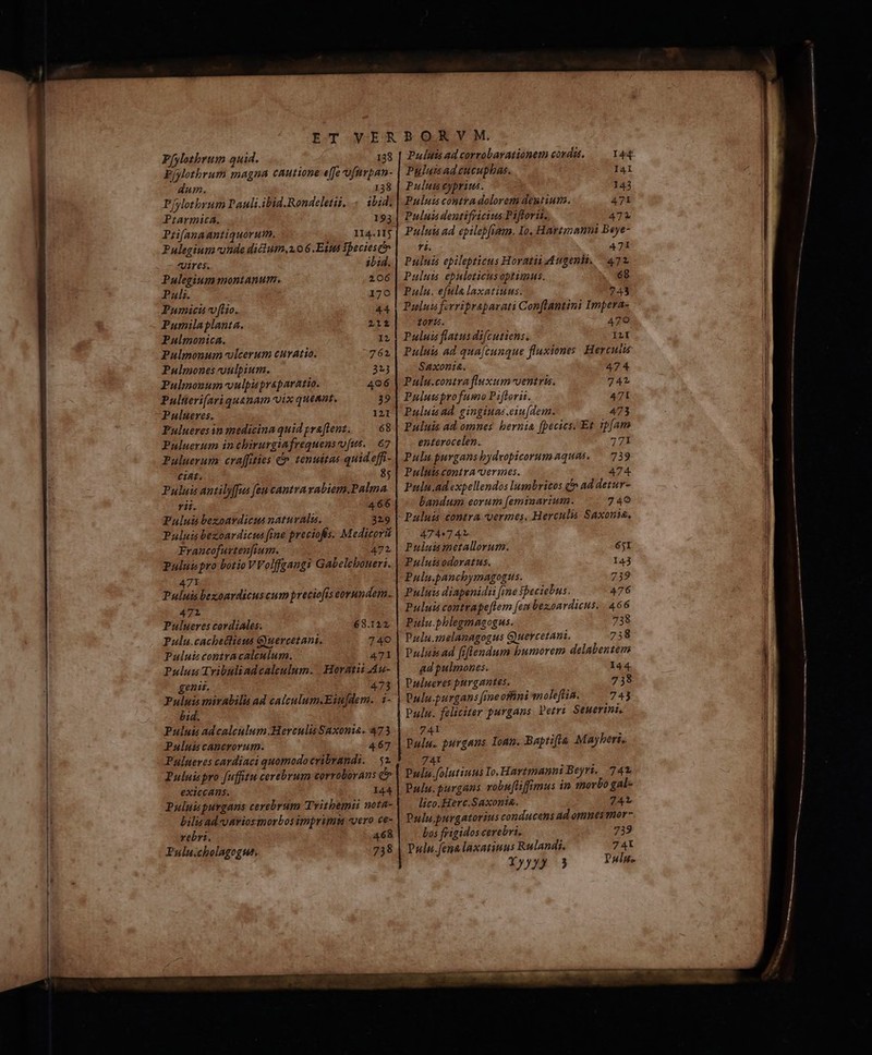 P[ylozbrum quid. 138 Píylthrum magna cautione e[fe ofnrpan- dum. 138 Pfylotbrum Dauli.ibid.Rondeletii, . ibid. Piarmica. 193 Priifanaantiquorum, I14.1Ij Pulegium conde diclum,2.06 Ett $beciesci uires. ibid. Pulegium montanum. 206 Pali. 170 Pumicti v fiio. 44 Pumilaplanta. 212 Pulmonica. IL Pulmonum vlcerum curatio. 27 63. Pulmones vulpium. 323 Pulmonum voulpisprsparatio. 496 Pulteri[ariquanam vix queant, 39 Pulueres. 121 Pulueres in medicina quid praftent. 68 Puluerum inchirurgiafrequenscofus. 67 Puluerum craffitics &. tenuitas quid effi- CiAL. 85 Puluis antilyffus feu cantra vabiem.Palma rii. 466 Puluis bexoavdicus naturalia. 329 Puluis bezoardicus fine preciofis. Medicoru Francofurtenfium. 471 Puluispro botio VVolffgangi Gabelchoneri. 471 Puluis bezonrdicuscum preciofis covundem. 471 Pulueres cordiales. 63.122. Pulu.cachectieus Guercetani. 740 Puluis copzracalculum. — 471 Pulum Tribuliadcaleulum. Horatii Au- genis. 473 Pulpis mirabilis ad calculum.Eiu|dem. 4- bid. Puluis adcaleulum.Herculis Saxonia. 473 Puluis cancrorum. 467 Pulneres cardiaci quomodocribrandi. |. 52 Puluis pro (uffitu cerebrum corroborans d» exiccans. 144 Puluispurgans cerebrum Tritbemi nota- bilis ad o aviosmorbos impripata «vero ce- vebri. 468 Pulu.cholagogue. 738 Puluis ad corrobavationem corda. 44 Puluisadt£ucuphas. I41 Puluts cybrius. 143 Puluim contradolorem dentium. 47L Pulua dentifricius Piftrorii. 472 Pulua ad epilebfiam. Io, Hartmann Beye- [22 471 Puluis epilepticus Horatia Augenhi, | 472. Puluts ebuloticus optimus. 68 Pauln. efula laxatiuus. 743 Puluis fzrripraparati Conflantini Impera- toru. 479 Puluis flatus difcutiens. ILI Puluis ad qua[cunque fluxiones Hercuiis Saxonia. 474 Pulu.contra fluxum ventris. 742 Pulusprofumo Piflorii. 471 Puluiad. gingiuas.eiu[dem. 473 Puluis ad omnes. hernia [pecics, Et ipfam enterocelen. 771 Pulu puvgans bydvopicorumaquas, — 739 Pulttis contrA-verqnes. 474. Pulu.ad expellendos lusnbritos i ad detur- bandum eorum [emiaarium. 740 Pauluis contra vermes, Herculó Saxonia, 474741 Pulaimerallorum. 65I Puluisodoratus. I43 Pulu.panchymagogus. 739 Puluis diapenidii fine fpeciebus. 476 Puluis contrape[tem [en bezonardicus. 466 Pulu.phlegmagogus. 738 Pulu.aelanagogus Gyuercetani., 718 Prulnisad fiflendum bumorem delabentem ad pulmones. 144. Pulueres purgantes. 738 Pulu.purgans fineofini moleftia. 743 Pulu. feliciter purgans. Petri Seuerini, 741 à Pulu. purgaus Ioan. Baptifta Mayberi, 741 Pula.folutiuus Io, Hartmanni Beyri.. 741 Pulu.purgans robufiffimus in morbo gal- lico.Herc.Saxoni&. 741 Dulu purgatorius conducens ad omnes mor Los frigidos cerebri. 739 Puln.fenalaxatiuus Rulandi. 74t Dub D
