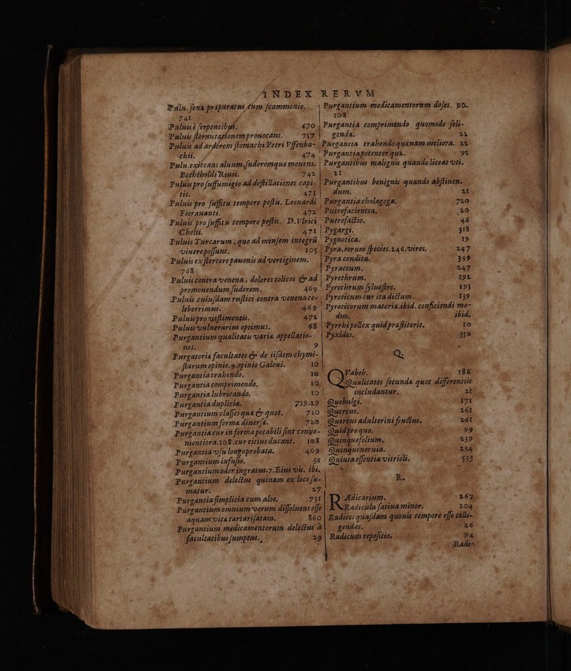 1NDEX RERVM T din. feria prapuratus éum [cammonio, .. Purgantium medicamentorum dojes. 9o. 74I | ro8 Pali à ferpentibus. 470 | Purgantia comprimendo quomodo feli- Pulut flermutationemprouocans. 757 | genda. 1i 2ului ad ardrem [lomachiPetri Vffenba- .Purgantia. trabendoquanam meliora. wx chii. 474 , Purgantiapotenter qua. 91 Pulu.exiccans aluttnfudoremque mouens. | Purgantibus malignis quando liceat ti. Bechbíboldi Riun. 74b | at Puluiispro fuffumigio ad deflillationes capi - | Purgantibus. benignis quando ab[linen. tis. 473 dum. Puluis pro fufftu tempore peftis, Leonardi | Purgantia cholagoga. Porauanti. 472' Putrefacientia, Puluis pro fuffitu tempore poftis. D.Vlrici | Putrefattio. C belii. 471 | Pygargt. Puluis Tuvcarum , quo ad menfem integvü ! Pygnotica. viuerepoffunt. 105 | Pyra;eorum [pecies.2.46. vires. Puluis ex flercore pauonis adevertiginem. | Pyra condit&. Purgantium qualitatis uaria appellatio- Pyxides. 359 nes. 9 Purgatoria facultates d de ii[demehymi- Q. flarum opinio.9.opinio Galeni. Purgantiatrabendo. 186 Purgantia comprimendo. Qualitates fecunda quot. differentiis Purgantia lubricando. zncludantur. 2I Purgantia duplicia. 719.9. Guebulgi. 171 Purgantium-clajfes qua e quot. 710 QGuertus. 261 Purgantium forma diuer[a. 710 Quertus adulterini fruit, z6t Purgantiacur in formapotabili fiut conue- Quidpro quo. 99 nientiora.108.cur citius ducant. 108. Quinquefolium. 239 Purgantiacofu lomgoprobata. 409: Guinqueneruia. 134 Purgantium infufe. 36 Quinta e[fentiavitriok. $33 Purgantium odor ingratus-7 Eius vois. ibi (03 Purgantium. delecus. quinam ex loco fu- | R. matur. 17 Furgantia [implicin cum aloe. 751 Adicarium. 267 Purgantiumomnium-oerum dijfoluens effe Radicula f[atiua minor. 104. aquam vita tartari[atam. $60 | Radices qua(dam quouis tempore effe caliz- Purgantium medicamentorum delecus à| — gendas. 26 facultatibus [umptus. , 29 | Radicut repofitio, [i L