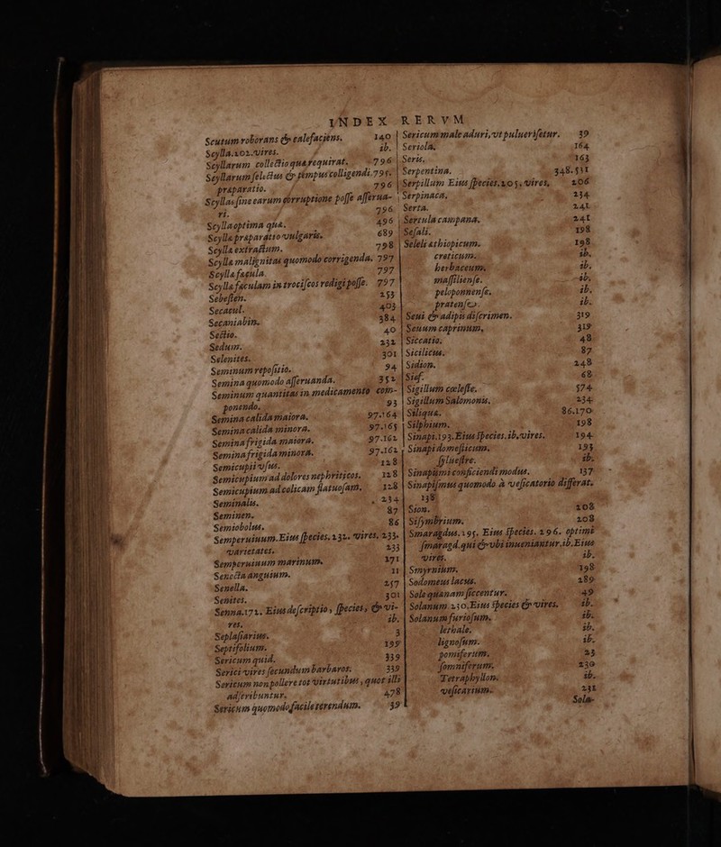 - T UE LIC ian it I—————- T TEETH n7 2o ani RR tp E — QM — u—À —R — dei ede — - E -— À Sage MESS m E : : SES 2 ELT rd - . ifvTem ce HE Serigum quomododacilezérendum. 9 UINDEX RERVM Scutum roborans d» ealefaciens. 140 | Sericum male aduri,vtpuluerifetur. — 39 Seylla.xo2.vires. ib. | Seriola. 164. seyllarum colle£io quayequirat, 796 | Seri, 163 Seyllarum felectus dr témpus colligendi.79$. | Serpentina. 348. 511 prapaeatio. 796 |Sertillum Eius [Decies. uo y. Vires, 206 Scyllas fine carum eirruptione po[fe afferua- Serpinaca., 234 ri. 796. Serta. 2AL Scyllaoptima qua. 496 | Sertula campana. 2A Scylla praparatto vulgaris. 689 | SefAli. 198 Scylla extractum. 798 | Seleli atbiopicum. 198 Scylla malignitas quotnodo corrigenda. 797 ereticume. ib. Scylla faeula. 797 berbaceum. ab. Scyllafaculam in troci[cos redigipoffe. 797 ma[filienfe. ób. Sebeften. 253 pelopomnenfe. ib. Secactil. 403 pratenfe. ib. Secaniabim. 384. | Seui &amp; adipis difcrimen. 319 Seciio. 40 | Seuum caprinum, De Sedum. 232 | SccAtig. 48 Selenites. 301 | Sicilicus. 87 Seminum repofitio. 94. | Sédiom. 249 Semina quomodo afferuanda. 352 |$:df. &amp;g Seminum quantitas in mneditamento com- Sigillum ceelefte. $74 ponendo. 93 | SigillumSalomons. 234: Semina calida maiora. 97.164 | SWiqua. 36.170 Seminacalida minora. 97.16$ | Sslphium. 198 Semina frigida mnora. 97.162 | Sinapt.193. Etus fpecies. ib. vires. 194- Semina frigida minora. 97.162 ; Sinapi dome[Hcum. 193 Semicupii ufus. 12$ fylueffre. ib. Semicupium ad doloves nephritzcos. 128 | Sinaptimi conficiendi modus. 137 Semicupium ad colicam flatuofani, — 28 | Sinapifmtus quomodo à veficatorio differat. Seminalu. 2 234 138 Seminen. 87 | S:02. 108 Semiobolus. 86 | Sifymbrium. 209 Ta Semperuiuum.Eius [becies. 231. Uif6$, 133. Sanaragdus. 195. Eis fpecies. 1.96. optimt «Jartetates, 13| fmaragd.qui &amp;-vbiiuueniantur ib.Eiua Semperuiuum marinum. 171 qpires. ib. Sencila anguium. i | Smyrnium. 198 Senella. 247 | Sodomeus lacus. 229 Senites. 301 | Sole quanam ficcentur. 49 Senna.172. Eius defcriptio , fpecies; b vi- | Solanum. »30.Eius sbecies (vires. ib. ?ÓÁn ib. | Solanum furiofum. ib. Seplafrarius. 3 lerhale. ib. Septifoliutm. 199 lignofum. ib. Sericum quid. 339 pomiferum. 23 Serici vires [fecundum bavbavos. 239 fomaiferum.. 230 Sericum nonpollere tot Virtutibus , quot ;ll; Tetraphbyüon. ib. Adjeribuntur. 478 veficarium. 3I Sola-