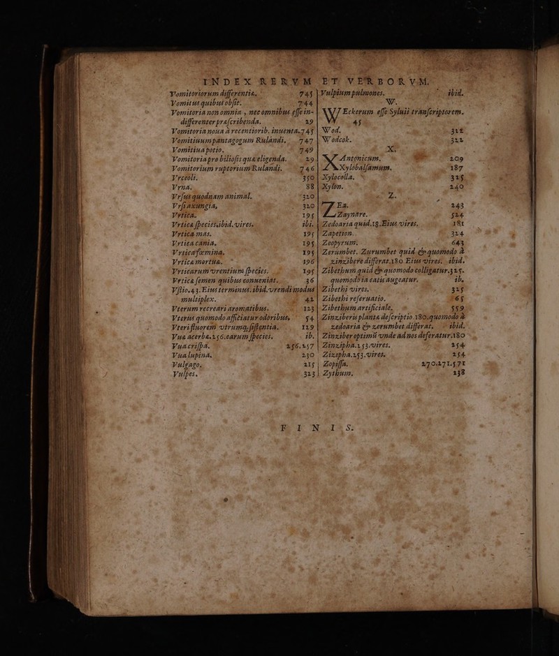 INDEX RERYVM ROTOVERPBOKE vM Yomitoriorum differentia, 745 |Vulpium pulmones. ibid. Vomitus quibus obit. 744 W. Vomitoria non omnia , nec omnibus effe in- NX Ectens effe Syluii tram[eriptorem. differenter pra[cribenda. 19 4j Vomitoria noua à vecentiorib. inuenta.7 45 | NU od. 312 Vomitiuumpantagogum Rulandi, |. 747 | N odcok. 311 Vomitiuapotio. 749 X. Vomitoriapro biliofis qua eligenda. 29 Antonicam., 109 Vomitorium ruptorium Rulandt. 746 Xylobal[amum. 187 Vrceoli. 350 | Xylocolla. 31$ Vrza. 88 | Xylon. 240 Vr[us quodnam animal. 320 y P Vr[i axungia, 310 Ea. ^. 5245 Vytica. 19$ Zayntre. $24. Vrtica fpeciesabid.vires. ili. | Zedoaria quid.1g.Eius vires. 18t Vrtica mas. 195 | Zapetton. 314 Vrticacania. 195 | Zeopyrum. 643 , Vrticafamnina. 195 | Zerumbet. Zurumbet quid e» quomodo à Vrtica mortua. 196| xinxibere differat. A80. Ettts vires... ibid. Vrticarum orentium (becies. 19$ | Zibetbum quid &» quomodo colligatur.3 1.5. Vrtiica femen quibus conueniat. 36| quomodoia catis augeatur. ib, V[lio.43.Eius terminus. ibid.vrendimodus | Zibethi vires. 315 multiplex. 41 | Zibethi referuatto. 6; Vterum recreari ayomatibus. 125 | Zibetbum artificiale. $59 Veris quomodo affitiatur odoribus, — 4 | Zinziberis planta defcriptio. Y80.quomodo & Vterifluorem vtruma.fifientia. 1219 | . xedoaria (» zerumbet differat. — — ibid. Vua acerba.o.$6.earum [pecies. ib. | Zinziber optimii onde ad nos deferatur. A8O Vuacri[pa. 246.2457 | Zinzipba.s g3.vires.. 254 Vualupina. 230 Zizipba.253. vires. 254. Vulgago. 215 | Zopeffa. 270.471.571
