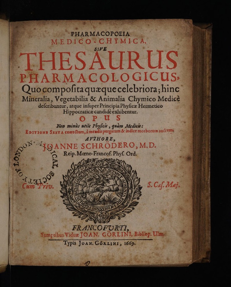 1 PHARMACOPOEIA SIPE ,. Quocompofitaquzquecelebriora;hinc ^ Mineralia, Vegetabilia &amp; Animalia Chymico Medicé deícribuntur, atque infuperPrincipiaPhyfice Hermetico Hippocraticz candide exhibentur. Non minds utile Pbyficit , quam: Medicis : i — OPNS AYTHORE, / L. ON s nf 1 1 | | K» o3 5 i | ex ^ Reip. Moeno-Francof. Phyf. Ord. » Er i m ER ANC