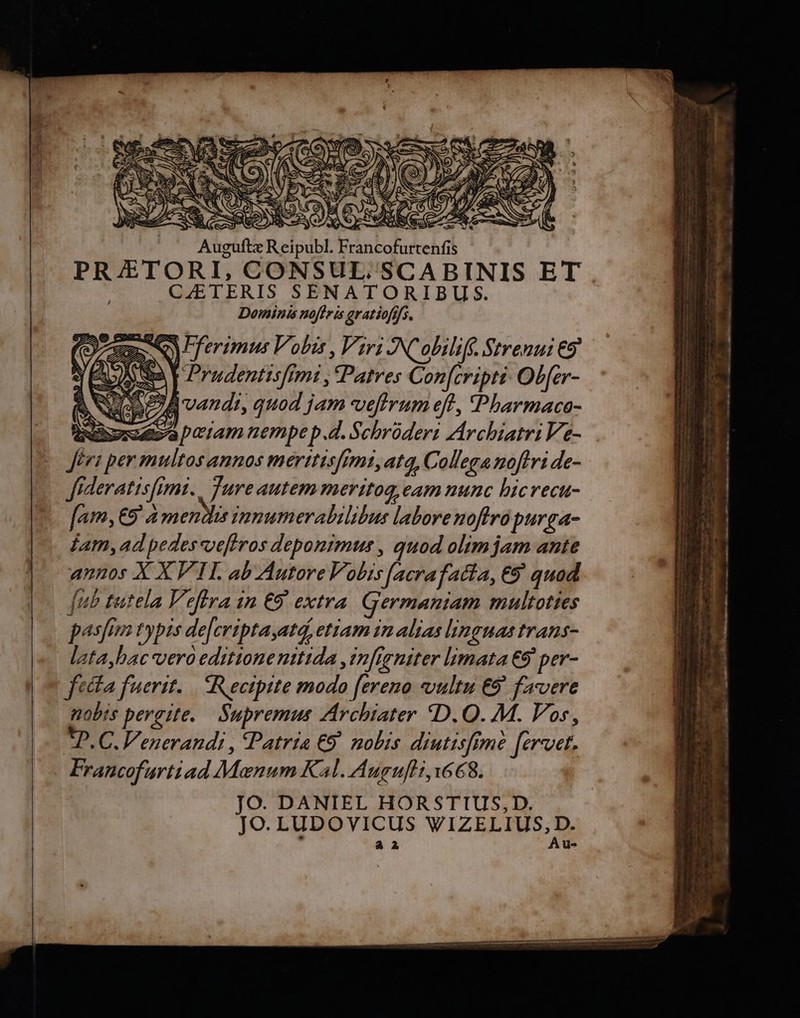ugu rtenfis PRJETORI, CONSUL. SCABINIS ET CETERIS SENATORIBUS. Dominis noffris gratiofffs. Veg No) ferimus Vobis , Viri JINColiliff. Strenui €5* ÉD Sa V Pradentisfimi , Patres Con[cripti Ob[er- NO GAEA vandi, quod jam vefirum eft, Pbarmaca- incensa peram nempe p.d. Schrüderi Archiatri Ve- Jéri per multos annos merttisftmi, atq, Collega noftri de- Jideratisfimi. . Jure autem meritog eam nunc hicvecu- Jam, €5' a mendis inmumerabilibus labore noftra purga- jam,ad pedessvefiros deponimus , quod olim jam ante annos X XVII. ab Autore Vobis [acrafatía, €9' quod [ub tutela Veffra 1n €9' extra. Germaniam multoties pasfim typis de[criptaatd, ettam in alias lin !THA IrATS- lataybac vero editionenttida ,in[igniter limata €9' per- fecta fuerit. ectpite modo [ereno vultu €9' favere nobts pergite. Supremus Archiater «D. Q. M. Vos, tP. C. Venerandi , Patria €9. nolis diutisffme [ervet. Francofurtiad Moenum Kal. Augufi, 68. JO. DANIEL HORSTIUS,D. JO. LUDOVICUS VIZELIUS,D. Y