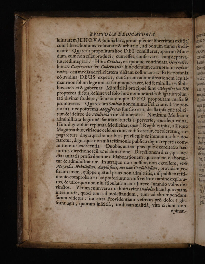 luitautemJEH O V A omniahzeo, prout ipfemet liberrimus exiftit, cum libera hominis voluntate &amp; arbitrio , ad bonum tanien incli- duoc V aniit.) a nante. Quareut propofitumhoc D EI confifteret,oportuitMun- | «t, 0i P. dum, cum non effet produci; cumeffet, confervari; cum deprava- | cac tus,redintegrari. Hinc Creaz/e, ea quoque continuata Gezerafge, | (mil: hinc&amp; Cozfervatio feu Guberáatio :: hinc demüm corrüptionis reffau- |i qui | ratio; ceumediaadfelicitatem di&amp;am collimantia. Ethzcomnia || miis: 7A. eó avidius DEUS expetit, cunctorum adminiftrationem legiti- ||. iníciiz 1 mam non folum lege innata Ícriptaque cavet, fed &amp; miniftris vifibili- - | fud | bus coércet&amp; gubernat. Miniftrihi precipue funt &amp;Magiffrafus Di |. vale propterea dictus, &amp; hinc vel folo hoc nomine ar&amp;é obligatusvolan- — | mm tati divinz ftudere , felicitatemque D E O propofitam mafculà | |. ài promovere. Quarecum Sazizzs non minima Felicitatis dicte pot. | aug tiofit; necpoftrema AMagiffratu functio erit, de illaipfa effe folici- paf tum &amp; idcirco de Azediciza:rite adhibenda. Nimirum Medicina hocheq « adminiftrata legitimé fanitatis tutela ; perverfe; ejusdem ruina. Hinc dignaolim reputata Medicina, quz à Regibus ipfis , aliisque Magiftratibus, virisque celeberrimis addifceretur, excoleretur,pro- pagaretur; dignaquz honoribus, privilegiis &amp; immunitatibus do- narctur, digna quz non nifi teftimonio publico dienis repertis com- peicil audiat t ENT decipi — LLL deii mitteretur exercenda. Duobus autem precipue exercitatio hzc doti nititur, dire&amp;ione fcil. &amp; elaboratione. Diredtionem dico, qua me- offci de dia fanitatis prefcribuntur; Elaborationem, qua eadem elaboran- ln f tur &amp; adminiftrantur. In utraque non poffum non extollere, 77/4 i ! Magnifici, Nobilisfimi, Amplisfimi, nec non Corfultisfimi , providam ye- i ftram curam , quippe quá ad prius non admittitis, nifi publicotefti- fito monio comprobatos; adpofterius;nonnifiveftro examine explora- |  tos, &amp; utrosque non nifi ftipulatáà manu Tureve Jurando vobis de- m | vinctos. Verum enim vero: uthoftis vite Diabolus haud quicquam bt intermittit, quod tum ad moleftandum , tum ad abrumpendum || TN I fatum videtur : ita citra Providentiam veftram pró dolor! gli- Wi Ícant agit , quorum inícitià, nedicammalitiá, vitz civium. non P opinan- TTTUIT HIP eta n it tetti  Lo. M IUE ET IR