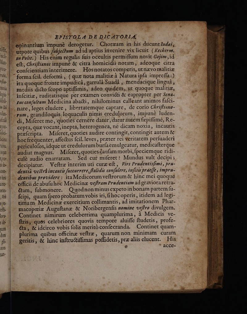 lii- ih Dii lin. A cule olid- licia Qd, ISque Dro lj do- COft- ) htc fnt- oat ll 1 ye. du lorte s de- uam dum p non 1a EPISTOLA DE DICATORL14A, utpote quibus /ubjei?um ad id aptius invenire vix licuit. ( Kez£erm. zn Polit.) Hiscnim regulis fuis occultis permiffum novit Gejzz ,id eft, Chriflianos impuné &amp; citra homicidii notam, adeoque citra conícientiam interimere. Hosnotatos competis, ut nzvo malitiz forma fcil. deformi , ( quz nota malitizà Natura ipfa impreffa:) ita quoque fronte impudicà, garrulá Suadá ,. mendacique linguá , mediis dicto fcopo aptiffimis, adeo quidém, ut quoque malitiz, infcitiz, ruditatisque per eXamen convicti &amp; eapropter per Seza- gus confultum Medicina abacti, nihilominus calleant animos fafci- nare , leges eludere , libertatemque captare, de corio Chriffiano- run , grandiloquis, loquaculis nimis credulorum, impuné luden- di, Miferet me, quoties cernere datur, datur autem fepiffime, Re- cepta, quz vocant, inepta, heterogenca, ne dicam noxia, incautis praícripta. Miferet, quoties audire contingit, contingit autem &amp; hoc frequenter, affe&amp;us fcil. leves , preter rci veritatem perfuaderi periculofos, idque ut credulorum burfaemulgcatur, medicafterque audiat magnus. Miferet, quoties caufam morbi, fpeciemque ridi- culé audio enarratam. Sed cur miferet? Mundus vult decipi ; decipiatur. Veftrz interim uti curz eft, Viri PrudentisfEmi , pru- dentia vestvá incautis fuccurrere,fPolidis confuleve, infctis praeffe , impru- dentibus providere : ita Medicorum veftrorum &amp; hinc mei quoque officii de abufuhoc Medicinz ve/ffram Prudentiam ad graviora retra- &amp;am, fubmonere. Quodnonminus expeto inbonam partem fu- Ícipi, quam fpero probatum vobis iri, fi hoc operis, itidem ad legi- timum. Medicina exercitium collimantis, ad imitationem Phar- macoposiz Auguftanz. &amp; Noribergenfis somize veffro divulgem. Continet nimirum celeberrima quamplurima, à Medicis ve- ftris; ques celebriores quovis tempore aluiffe ftudetis, profe- &amp;a, &amp; idcirco vobis folis meritó confecranda. | Continet quam- plurima quibus officinz veftrz, quarum non minimam curam eritis, &amp; hinc inftru&amp;iffimas offidetis, rz aliis clucent. His ) - Acc : — EIECTUS meo