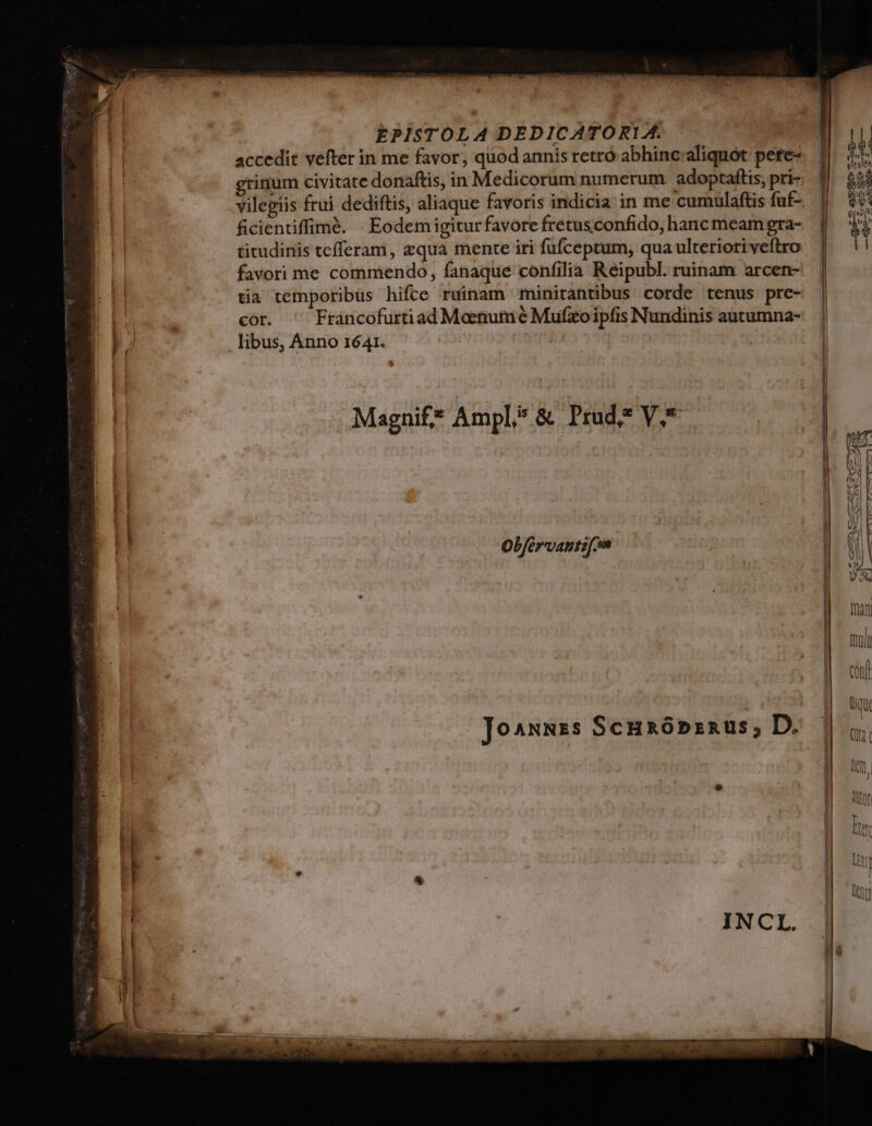 EPISTOLA DEDICATOR1A. , [| accedit vefter in me favor, quod annis retró abhinc;aliquót pere 1. 55 grinum civitate donaftis, in Medicorum numerum adoptaftis, pri- $54 vilegiis frui dediftis, aliaque favoris indicia in me cumulaftis fuf- | $6 ficientiffimé. Eodemigiturfavorefretusconfido,hancmeamgra- |. $$ titudinis tefferam, zqua mente iri fufceptum, qua ulteriori veftro E | favori me commendo, fanaque confilia Reipubl. ruinam arcen- | [ . . eq , P E i . ' | tia temporibus hifte ruinam minitantibus corde tenus pre- | ARI cor. Fráncofurtiad Meenume Mufzoipfis Nundinis autumna-. | £» libus, Anno 1641. | | I j B Magnif? Ampl; &amp; Prad* V. | | (3f | S  ? | a | L| p [| WA | Wd Obfervantifin mM | | D man Tli CORIL Joannss Scuaóbznus; D.