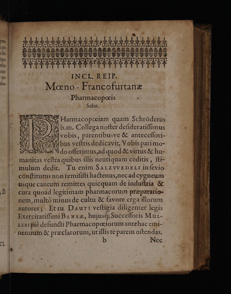 aeop ete e eo S 6259 20889 INCL, REIP. Moeno - Francofurtanz Pharmacopoeis  Salut. SP. Harmacopoeiam quam Schróderus $. b.m. Collega notter defideratiffimus bis, parentibusve &amp; anteceflori- MU bus veftris dedicavit, V obis pari mo- S 23-08 S do offerimus,ad quod &amp; virtus &amp; hu- manitas veftra quibus illis neutiquam ceditis , fti- mulum dedit. Tu enim Sarzvvrpzrr infevio conftitutus non remififti ha&amp;enus,necad cygneum usque cancum remittes quicquam deinduflria &amp; cura quoad legitimam pharmacorum przparatio- nem, multó minusde cultu &amp; favore crea illorum autores ;. Ettu Daurr veftigia diligenter legis Exercitatiffimi B x se, hujusá; Succefloris M ü- xen1 pie defuncti Pharmacopociorum antehac emi- nendum &amp; przclarorum, ut illis te parem oftendas. E. e w- Lem i m m V Ter am TUR U 5 ERR S Y ^** Mm —— ÜÁá ; owe cm hod . Y » * zb. Aie. dh - — ———S M PERT