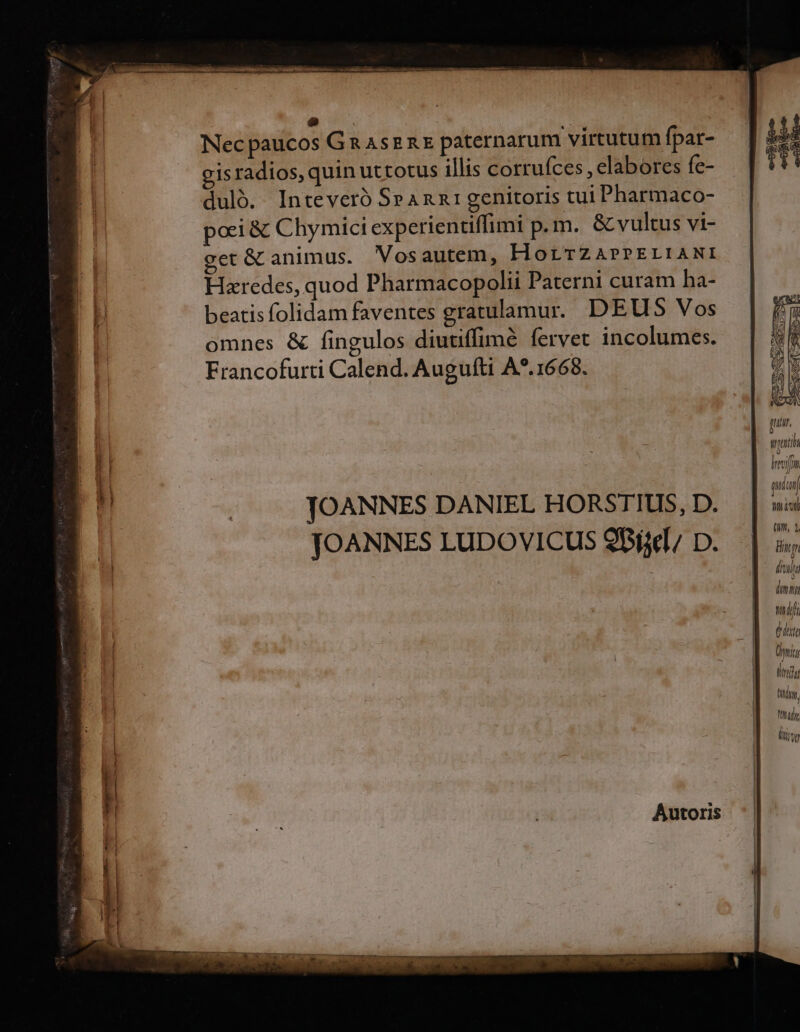 NUR ! | Nec paucos GnasznE paternarum virtutum fpar- gisradios, quin uttotus illis corrufces , elabores fe- duló. Inteveró SeAnn1 genitoris tui Pharmaco- pori &amp; Chymici experientiffimi p.m. &amp; vultus vi- get &amp; animus. Vosautem, HorTZAPPELIANI Hzredes, quod Pharmacopolii Paterni curam ha- beatis folidam faventes gratulamur. DEUS Vos omnes &amp; fingulos diutiffimé fervet incolumes. Francofurti Calend. Augufti A*.1668. Invifin dco) JOANNES DANIEL HORSTIUS, D. nis ; (um, 1 JOANNES LUDOVICUS 9B, D. linn lhsla dimmi LT (dta Üwitr Urdu Qdoy, Tni liy Autoris