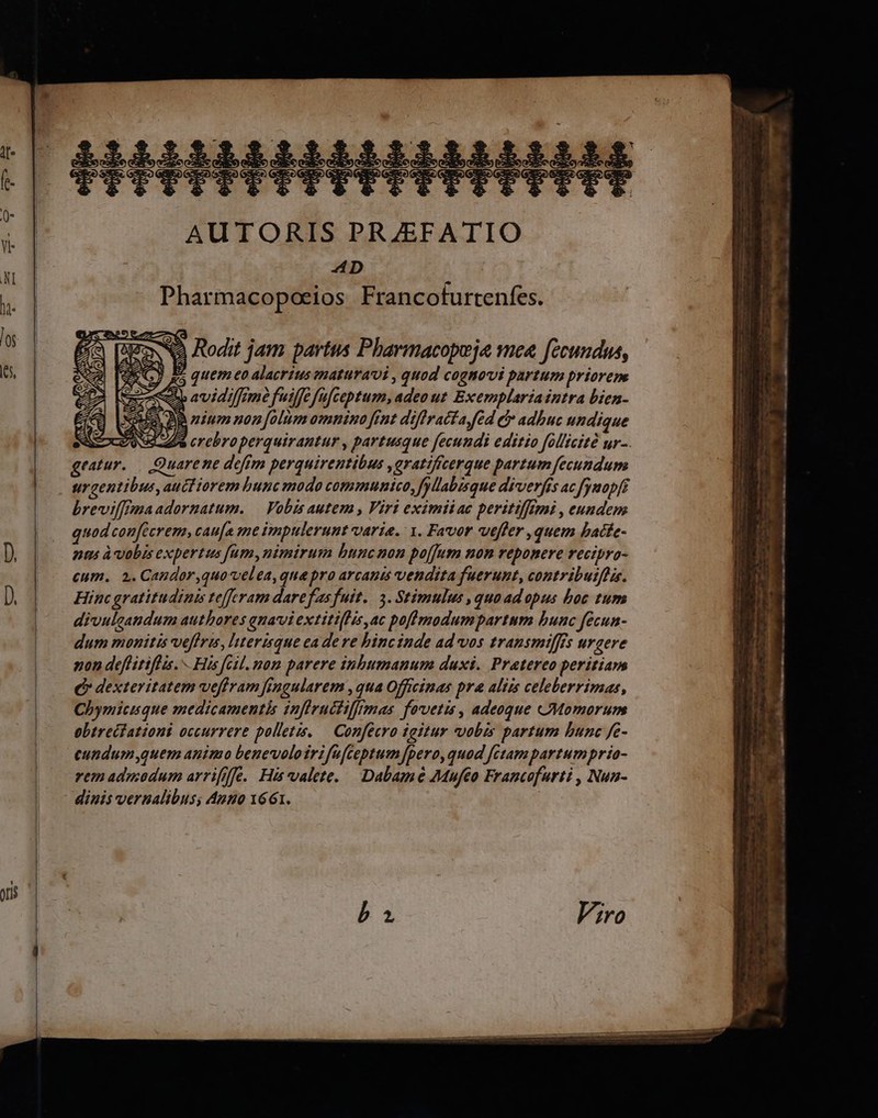 $4542222222222$ HRPMIBMM 0- 1 AUTORIS PRZEFATIO x | ep |  Pharmacopoeios Francofurtenfes. L NO Rodit jam partus Pharmacopeja mea. fecundus, |» AUG) 45 quem eo alacríius ematuravi , quod cognovi partum priorem 7 avidif[m fuiffe üfceptum, adeo ut Exemplaria intra bien- SO DB nium non [olum omnino rnt diffratfa fed e adbuc undique JN 2p crebro perquirantur , partusque fecundi editio follicité ur-. | quod confecrem, cau[a me impulerunt varia. 1. Favor vefler ,quem batfe- nus àvobis expertus fum,nimirum bunc non po[fum non reponere recipro- | €um. 2.Candor,quovelea, qua pro arcants vendita fuerunt, contributflis. D. Hinc gratitudinis tefferam dare f'as fuit... 3. Stimulus ,quaad opus boc tum divulcandum authores qnaviextiti[lis,ac poflpodumpartum bunc fecun- dum monitis veffris, nterisque ea deve binc inde ad vos transmilffs urgere non deflitiflis. His fcil. nom parere inhumanum duxi. Pratereo peritiarm C dexteritatem veffram frngularem ,qua Officinas pra aliis celeberrimas, Chymicisque medicamentis inflructiffrmas fovetis , adeoque Momorum | ebtreciattoni occurrere polletis, — Confécro igitur vobis partum bunc fe- | eundum,quem animo benevoloirifefteptum [pero, quod fctampartumpria- | remadmodum arrifffe. His valete. Dabamé 7Muféo Francofurti , Nun- dinis vernalibus; Ano 1661.