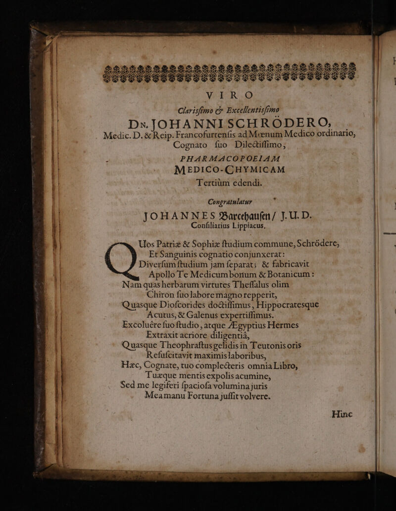 Clavisfiro C Excellentisfrmo DxJOHANNISCHROÓDERO, Cognato íuo Dilectiffimo, : PHARMACOPOEIAM MEDICO-CHYMICAM Tertium edendi. Congratulatur JOHANNES 3Barcjaufen/. JU. D. Confiliarius Lippiacus, Uos Patriz &amp; Sophiz ftudium commune, Schródere; Et Sanguinis cognatio conjunxerat: Diverfum ftudium jam feparat; &amp; fabricavit Apollo Te Medicumborum &amp; Botanicum: Nam quasherbarum virtutes Theffalus olim Chiron fuo labore magno repperit, | Qu uasque Diofcorides do&amp;iffimus , Hippecratesque Acutus, &amp; Galenus expertiffimus. Excoluére fuo ftudio, atque /Egyptius Hermes Extraxit acriore diligentiá, Quasque Theophraftusgelidis in T'eutonis oris Refufcitavit maximislaboribus, Hzc, Cognate, tuo complecteris omnia Libro, .— Tuzque mentisexpolis acumine, Sed me legiferi fpaciofa volumina juris Meamanu Fortuna juffit volvere.