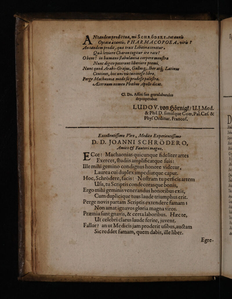 A Optata atantis, P HAAR M ACOPOE Ak vira ? i adn tandem prodit; qua trux Libitina tenetur , LE Qná leviore Charon cogitur ire vate? a! O bene! in bumano [labnlantia corpore mon[lra at ANunc digito poterunt liberiore premi, Nunc quod Zirabs- Grajus, Gallusa,, Ibev atá, Latinus il Continet, boc uni vis tuo ine[fe libro, Perge Macbaonia modo fic prodeffe paleflva. ET e/Zternum nomen Phobus Apollo dicat. CI. Dn, Affini fuo gratulabundus j| deproperabat Ip LUDO V.00n fjótnigf/ U.]. Med. Ji &amp; Phil.D. fimulque Com,Pal.Caf. &amp;c a1 Phy( Ordinar, Francof, | | | m | B Excellentiffimo Viro , Medico Experientiffimo i 1 D. D. JOANNI SCHRÓDER 0, li | Amico E Fautori magno. Mu I Cce! Machaonias quicunque fideliterartes | 0 1! Exercet, ftudiis amplificatque fuis: | ik | Ille mihi gemino condignus honore videtur, | jt | Laurea cui duplex impediatque caput. | hi Hoc, Schródere, facis: - Noftram tu perficisartem | x Ufu, tuScriptis condecorasque bonis, EE Ergo niihi geminis venerandus honoribus exis, Tin Cum duplicique tuus laude triumphus erit. VADE M Perge novis partam Scriptis extendere famam t pos Nonamatignavos gloria magna viros. : D) Pramiafuntgnavis, &amp; certalaboribus. Hzcte, Ut celebri clarus laude ferire, juvent. Fallor? anut Medicisjam proderit ufibus,auctam Sicreddet famam, quem dabis, ille liber.