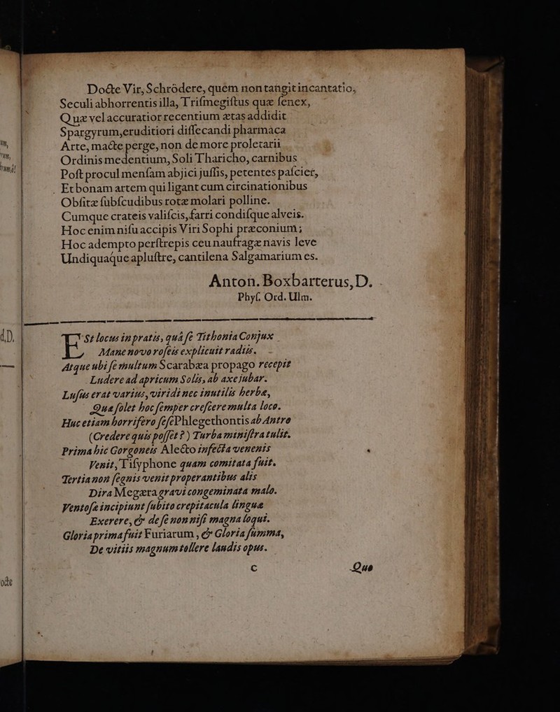Do&amp;e Vir, Schródere, quem nontangitincantatio, Seculi abhorrentis illa, I rifmegiftus quz fenex, Q uz velaccuratior recentium ztas addidit E Spargyrum,eruditiori diffecandi pharmaca uu Arte, macte perge, non de more proletarii un Ordinis medentium, Soli T haricho, carnibus Poft procul menfam abjici juffis, petentes paícier, | . Etbonamartem qui ligant cum circinationibus | Obfitz füubfcudibus rota molari polline. | Cumque crateis valifcis,farri condifque alveis. | Hocenimnifuaccipis Viri Sophi preconium ; Hoc adempto perítrepis Lean cbid navis leve Undiquaque apluftre, cantilena Salgamarium es. ^ Anton. Boxbarterus,D. Phy(. Ord. Ulm. 1D. | $t locus in pratis, qua fe TithontaConjux | Mane novo rofeis explicuit radiz. amd Arque ubi f multum Scarabzea propago recepre Ludere ad apricum Solis, ab axe jubar. Lufus erat varius, viridi nec inutilis berba, Qua folet boc femper creftere multa loce. Huc etiam horrifero fefcPhlegethontis ab 4ntro (Credere quis poffet ?) Turba minifira tulit. Prima bic Gorgonets AleGto infetfa venenis : | Venit, lifyphone quam comitata fuit. Jertianon [ignis venit properantibus alis Dira Megara gravi congeminata salo. Ventofe incipiunt fabito crepitacula (ingua Exerere, e de fe nonnifi magna toqui. Gloriaprimafuit Furiarum , e Gloria fumma, De vitiis magnum tallere laudis opus. C