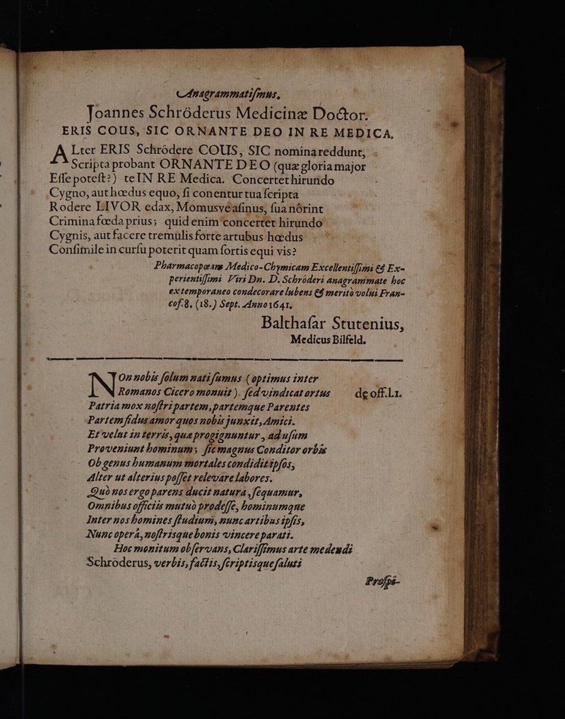 C nagrammatifmus, Toannes Schróderus Medicine Do&amp;or. ERIS COUS, SIC ORNANTE DEO IN RE MEDICA, A Lter ERIS Schródere COUS, SIC nominareddunt, Scripta probant ORNANTE DEO (quazgloria major Effe poteft?) teIN RE Medica. Concertethirundo Cygno, authcedus equo, fi conentur tua fcripta Rodere LIVOR edax, Momusveafinus, fua nórint Criminafedaprius; quid enim concertet hirundo Cygnis, aut facere tremulisforte artubus haedus Confimile in curfu poterit quam fortis equi vis? Pharmacopeans Medico-Cb qmicam Excellentiffimi 69 Ex- perientifimi. Viri Dn. D. Schrüderi anagrammate boc ex temporaneo condecorare lubens d meritó volui Fran- cof. 8, (18.) Sept. 24nuo1641. Balthafar Stutenius, Medicus Bilfeld. ——— erem OMEN T EEED ILI DN CNRC EC. N Oz nobis folum natifamus (optimus inter Romanos Cicero monuit ). fed vindiatorius — deoff.lz. Patria mox noffri partem,partemque Parentes Partem fidus amor quos nobis junxit, Amici. E velut in terris, quaprogianuutur , adufam Proveniunt bominum; fic maguus Conditor orbis Ob genus bumanum mortales condidit ipfos, ter ut alterius poffet relevarelabores. Quà nos ergo parens ducit natura ,fequamur, Omnibus officiis mutuo prodeffe, bominumqne Inter nos bomines ffudium, nunc artibus ipfís, Nunc opera, noflrisquebonis vincere parati. Hoc monitum obfervans, Clarilfemus arte vedeudi Schróderus, verbis, factis, ferzptisquefaluti