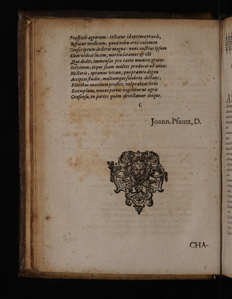 Profpicit agrorum : tesiarur idoptimapraxis, qeffatur medicum, quad nobus arte uolumen Con[criptum dederat magna : nunc auéctius ipfum Cum videat lucem, merito latamur c illi Qui dedit, immen[as pro tanto munere grates Sofvimus, atque fuam multos producat ad annos Nestoris , optamus vitam, quo premia digna Accipiat fFudio multumque falubria dicíans , Pluribus auxiliumpraflet, uelprabeat Orbi Exemplum; iutuo potius vigiletur ut agris : Con[én[u, in partes quàm dtvellamur inique. 7T | À alm É 1 Jona Amph Joann. Pfautz, D. ga ! 177777 N |. pun M dm rates Arn 4 te Án dna ny Any, Bis lin lt (t Cy Ltty Ctr HI Gr [ PEDPPANOP. yp, APPPACYóCUS o pitó