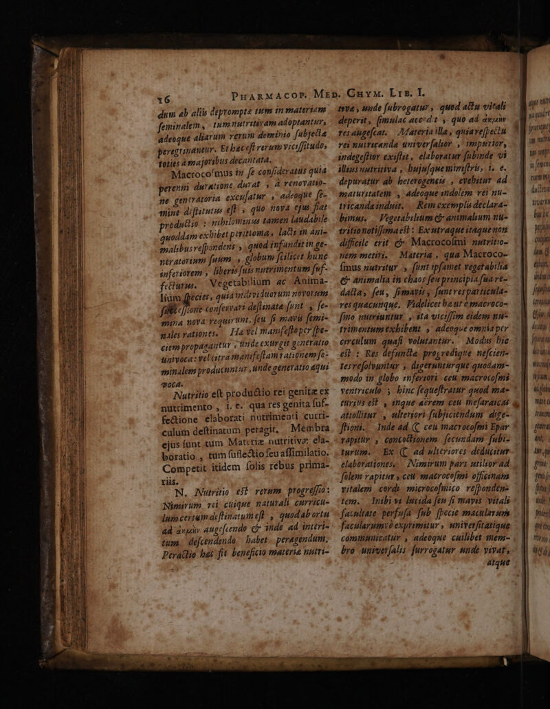 feminalem , tuna natritivam adoptanter, adeoque Aliarum verum dominio fubjeila peregrinantir. Et baceft verum viciffitudo, toties à majoribus decantata, Mactoco'mus iz fe confideratus quia erengi duratione. durat. à renovatio- ne gentvatoría excujatur. ,' adeoque. (e- nine diftitutus eft; quo nova efus fat productio :- qubilomzaus tamen laudabile quoddam exbibet perittoma » lat im 4ui- mpalibusve[pondens ,.quod infundit in £t- ntyatorium fuum. globum fuliet bunc spferiorem liberts futs ngtrimentum f«f- feclunma. Vegetabiium 4c. Anima- lium fpecies, quiainaividuorutm novorum fibus confeuvari deflinata fuat, fe- mima uova requiritut, feu fr mavis femi- «ales rationes. — Ha yel manifeftopcr [pe- ciempropagautur , tta de extlrgit generatio sizivoca : yel atrasbanifeflamvatinem [c- eminaleen producuntar unde generatio ati 4064. e Nutritio eft produ&amp;io rei genit ex nutrimento , i.t. qua res genita fuf- fe&amp;ione elaborati nutrimeoti. curri- culum deftinatum peragit. Membra boratio., Competit itidem folis rebus prima- riis. N. JVutritio eff rerum. progreffo : Nimirum. vd cuique. naturali curricu- lum certum deflinatum efl, quodab ortu ad dupày Auge[cendo ci inde ad intéri- tum. defcendendo | babet -. peragendum: Peratlio hat fit beneficio materia nutri- tiva y unde [ubrogatur , quod afa vitali deperit, [emulac acccd't y. quo ad axpiw resaugefcat..— Zaterin illa, quiave[peiiu rei nuiricande univer[alor , impmrier, indegeffior exiflit , elaboratur fubinde vi Mus uptritiva , buju[quemimtris, 1. e. depuratur ab. heterogeners. , evehitav ad maturitateth , adeoque sndolemo vei nu- tricanda induit, Rem exempli declara- bimus. — Fegetabilium có anumalium nu- diffcile erit. cà Macrocoími aatritio- nem metiri. Materia , qua Macroco- fmus nutritur. funt ip[amet vegetabilia eb animalia it chaos feu principia fua re- dalla, feu, fimayiss funtresparticula- ves quacunque. Videlicet baut emacvoco- fino ntriuntur. ,- ità vicif/rm eidem nm rrimentum exbibent ^ adeoque omuia per circulum. quafi volutautur. ^ Modus bic tesvefolyuntur ,. digermnturque quodam- modo in globo inferiori - ceu macrocofmis ventriculo. y. binc fequeflratur quod mae türius est. , anque aerem ceu mefaraicas ffioui. turum. Ex (C ad ulteriores deducitur elaborationts, folem rapitur y cett -matroco[mi. officinam tem. lnibivi lucida [fen fi mayis vital facnitate. perfufa fub. [pecie maculavum facularumye exprimitur , univerfitatique conunmnicatur , adeoque cuilibet mem- bro. univey(alis. furrogatur nude vivat, T atque un nih | puit im nut tip pt in femim rim t vari built Mj qiti hun. echt, iy t fana (ria Ww 7 L1 l faa | didi | wj td plo Wirt a Iram [