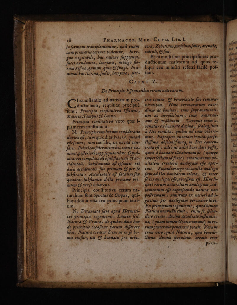 cora, Zybettum mo[cbus;falie, avenula, calculs, €8 frm. funt. Ircumftantiz ad nativarum pro- C ductionem, requifitz. praecipue funt; Priwcipia con[htutiva Efficiens, Materia,T empus €8 Locus. Principia. con[flitutiva voto. qua i- píam rem con(tituunt. N. Principiorum horum confideratio duplex efl , tum quidditativas;.e. quoad effe [num tum cau(alis, 7-e, quoad cau- fari. Prioriconfiderattone boc capite ve- niunt.pofferiori capp.equentibus, Quid- ditas ret compilata eft e [abflantiali €&amp; ac- cidentali. | Subflantiale eff zpfamet. vei 3cia accidentali fuo primum €8 per. fe fübflrata :/ IAccidentale eff facultas fen aualitas fabflantia ditle. proxime pri- mum €3 per fe inbarens. Principia conftitutiva rerum na- ruralium funt Spiritus &amp;&amp; Corpus , qui- busadditur 2/74 ceu. principium terti- um. N. Decantata funt apud. Hermeti- €os principia. coguitionts , Lumen fal, ANatura €$- Gratia, de quibus data bac de principiis occafrone parum. differere hibet, Nature creator Deus ut in fe bo- trío tamen | à. beneplacito fuo commu- n2icatwyns. Hime creaturarum | exor- dium 4c bonitas , tum. faprauaturali- um 4c invifbilium , tum | naturalt- um 68 vifibilinum. | 'Utraque enim o- ritur ex bouitate dvvina , cala, [nmt à Deo condita, quibus ad eum vebere- mur. Eapropter quoniam bonttás pevfe- irata efl , adeo ut nibil boni dari poffit, quod à bonitate ilaahenum fit. ( quippe nat, féttad Dei bonitatem velata, £9. snter feeasanalogas e[fe,nece[fum efl, Hinc li- quet verum naturalium analogiam ;ad- gnotius per analogiam pervenire licet, Natura nonmulis cluit ,.— cujus fc. [ben- dore creato , diolna accedente iuflitutio- ue, (quam lumen Gratia votant) inre- vut penetraliapenetrart potuit, erum enim vero quia Natura, que benedi- Gioue drvima [peculum. «€reata erat ; P AM YA Tu im pi, LL ilachfa gix n apt exti trás 4o unt duni uhi sU yug yim ub Si lc cilii MUN tdi pol uw cuu dit N pria (m M1 wj tji ftti), inj ( biis Qu Küptt