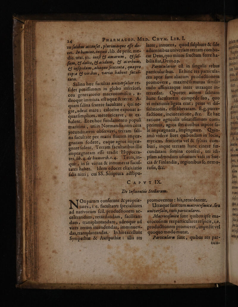 tes (alibus accen[et , pluvimasque effe do- cet. In bomine, inquit ,lib. de prifc. me- dic. text. 3o. ize[fl €4 amarum, ES fal- fum, € dulce, Edacidum, €4 acerbum, €3 infipidum , aliaque [excenta , que pro vopia €9 viribus , varias babent. facul- tates. Salina hec facultas sziver[Alior re- fidec potiffimum 1n globo inferiori; ceu generatorio macrocomifco , a- deoque immista eftaqua &amp; terra, A- quam falina fcatere facultate , qui ne- gat, adeat mare: calorive exponat a- uasfimplices, meteóricasve , üt ex- halent. Etexhoc fundamento populi inaritimi , utiin Normandianon citra iucunditatem obfervavi, terram fali- na facultate per matis fluxum impre- gnatam fodere, caque agros impra- gnare folent, Terram facultatibus illis impregnatam effe tradit ' Hippocta- tes, lib. 4. de bumorib.t.4. | Terrayin- quit, in (e varias &amp; innumeras facul- latur, innuens, quod fuülphure &amp; fale adurentibusuniverfam terram combu- rat Deus,quo minus fructum ferre ha- bilisfiat;Deut.2 9. Particulartor eft in fingulis rebus particularibus... Et hinc res particula- res aptz funt aliarum productionem promovere ; maximéíimutua fimili- tudo affinitasque inter utrasque in- tercedat. Oportet autem falinam hanc facultatem compede fuo, quo folutionis, effeliberatam. E.g.putre- fa&amp;ione,incineratione; &amp;c. — Et hac ratione agticolis ufitatiffimum com- le impragnatis , impinguare. imó videre licet quibusdam in locis, myricas, fruticeta vel &amp; fylvas com- buri, inque terram hanc cinere fc- pfüm admodum ufitatum vidi in Sue- tates habet. ldem edocetelixiviatio — rofis, &amp;c. falis nitti; cui SS; Scriptura adftipu- CArvT IX Onparum conferunt &amp; propríe- ad nativorum fcil. productionem ac- celerandam ; retardandam, facilitan- dam, transplantandam , adeoque ad vites rerum intendendas, imminuen- das,transplantandas. Inhisexcellunt Sympathig. &amp;&amp; Autipathiz : illis res promoventur : his,retardantur, Utrzque funt tum macrocofmice feu univer[ales, tum particulares. 7Macrocofmica funt quibusipfe ma- productionem promo vet , impedit vel quoquo modo mutat. Particulares funt ,' quibus res par- ticil- m Ó— Jf uipiic Propti T iuieiori | fierabi | MM don, j uh pA | Cunt, r ull | cuia t [ propt - Aibitont | oom 7 laii qj , i leri fmt; Jit Wim fun, dip. titm Vm) dfe quá ( qui inj fij ja /ll itj Mti) — C ——!—————— —— Ááap t