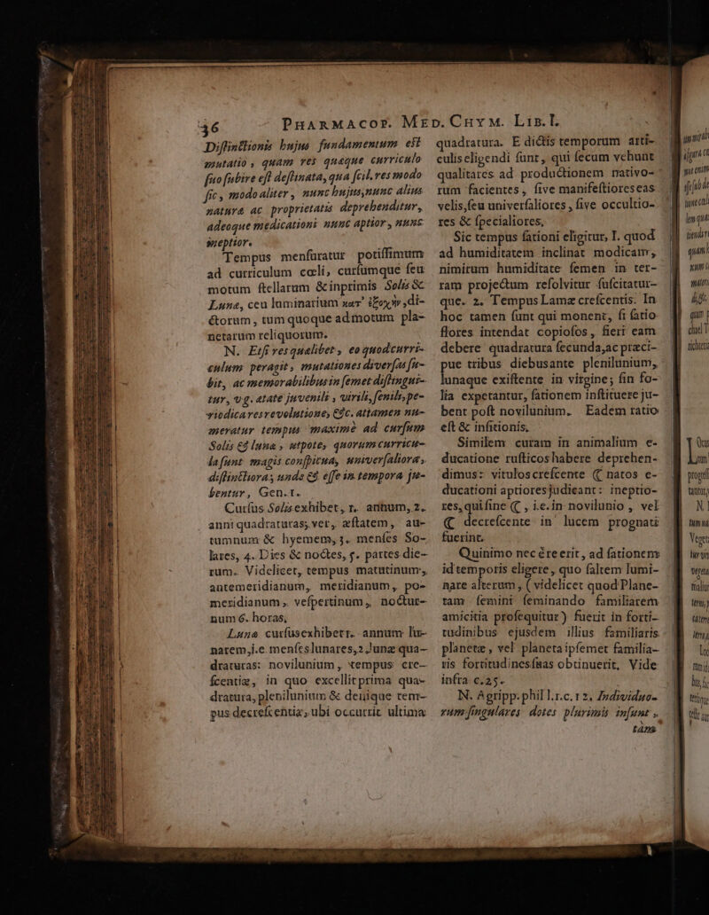 Diffintlionis bujus fundamemum eii auutatio , quam res quaque curriculo fito [abire eft deflinata, qua [cil ves modo fic s modo aliter , nunc bujtsynunc alius natura ac proprietatis deprehenditur, adeoque medicationi nunc aptior, nune sueptior. m Tempus menfüratur potiffimum ad curriculum. celi, curfumque feu motum ftellarum Ginprimis $0 GC Luna, ceu luminarium xar ioo ,di- &amp;orum, tum quoque admotum pla- netarum reliquorum. N. Etfi vesqualibet , eo quodcurri- enlum: peragit, mutationes diver[on [n- bit, ac memorabilibusin [emet difhingus- £ur, v.g. atate juvenils , virili, fenilr,pe- wiedicaresrevolutione, Cc. attamen nu- emeratur tempus maxime ad curfum Solis Ed luna , wtpote, quorum curricu- dafunt magis confpicua, unver[altora , diflintlioras unde &amp;&amp;. e[fe in tempora jue- bentur, Gen.1. Curíus So/zsexhibet, r.. atihum, 2. . anniquadraturas; ver, zftatem, au- tumnum &amp; hyemem, 3. meníes So- lares, 4. Dies &amp; noctes, y. partes die- rum.. Videlicet, tempus matutinum; antemeridianum, meridianum, po- meridianum ,. vefpertinum , noctur- num 6. horas; Lune cutfusexhibetr. annum lu- narem,i.e. menícslunares,2 Junz qua- draturas: novilunium , xempus cre— Ícentim, in quo excellicprima qua- dratura, plenilunium &amp; denique tem- pus decrefcentiz, ubi occurrit ultima EE Uy erm quadratura. E dictis temporum arti- culíseligendi funt, qui fecum vchunt qualitares ad. productionem nativo- rum facientes, five manifeftioreseas velis,feu univerfaliores , five occultio- res &amp; fpecialiores, Sic tempus fationi eligitur, I. quod ad humiditatem inclinat modicam, ram proje&amp;um refolvitur fufcitatur- que. 2. Tempus Lamz crefcentis: In hoc tamen funt qui monent, fi fatio: flores intendat copiofos , fieri eam debere quadratura fecunda;ac praci- pue tribus diebusante plenilunium, lunaque exiftente. in virgine; fin fo- lia expetantur, fationem inftituere ju- bent poft novilunium. — Eadem ratio eft &amp; infitionís; Similem curam in animalium e- ducatione rufticoshabere deprehen- dimus: vituloscrefcente (( natos e- ducationi aptioresjudicant: ineptio- res,quifine (C , ie.in novilunio , vel (C decreícente in lucem prognat fuerint. Quinimo nec ére erit, ad fationens id temporis eligere, quo faltem lumi- nare alterum , ( videlicet quod'Plane- tam 'Íemini feminando familiarem amicitia profequitur) fuerit in forti. tudinibus ejusdem illius familiaris. planete , vel planetaipíemer familia- ris foritudinesísas obtinuerit, Vide infra. c.25. N. Agripp. phil l.r.c.1 z. Zzdividuo- rum fimgulares: dotes plurimis. in[unt , tAns i T, if fi dt tiec fiendin qun! xum ulti dd qun i Qus my prog mq lo Tül il