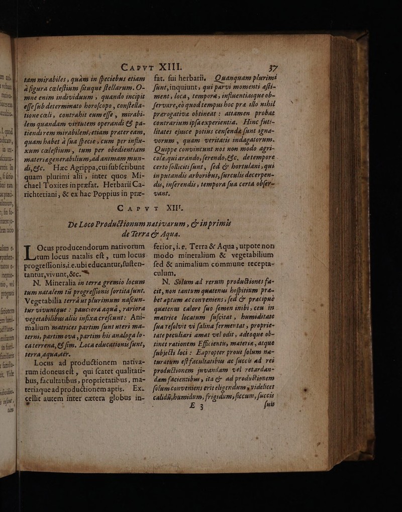 ven | | ftiv. M irse m cilio. | l.qud dicam, il tel- (ciiur- entis. In , Latio jer em [| icptac- llonium, s fin f. Itere ju» lem ratio —— c — iium €. egrehen- natos e Inepti« tio, vel pronti farionem muni |. gd Plant- | milacem || |n fort fomilars t miae ^ à, Vidt TTA j nn iL titi [ | tam miraliles , quam in (Deciebns etiam àfigura celeffium [tuque flellarum. O- mne enim individuum , quando incipit e[fe fub determinato bovo[copo , con[tella- tonecali, contrabit eumeffe , mirali- lem quandam virtutem operandi: €$ pa- tiendirem mirabilemsetiam prater eam, quam babet à [na [pecie » cum per infia- xum caleflium , tum per obedientiam materiageneralilium,ad ammam mun- di,£4c. Hac Agrippa,cui fübfcribunt quam plurimi alii , inter quos Mi- chael Toxites inprefat,. Herbarii Ca- richteriani , &amp; ex hac Poppius in pra- 37 fant,inquiunts qui parvi momenti effi- ment , loca , tempora , infliuentiasque ob- fervare,eà quod tempus boc pra illo sibil prarogativa obtineat : attamen. probat contrarium ip[aexperientia. Hinc futi- litates ejusce. potius cenfenda [unt igna- vorum , quam veritatis indagatorum. uippe convintunt nos non «modo agri- colaquiarando, (erendo,Edc. detempore certo [ollcsti fant, [ed c» bortulani qus án putandis arboribus, [urculis decerpen- dis, inferendi , tempora fua certa ob[er- vant. Ocus producendorum nativorum lo locus na:alis eft, tum locus progreffionisii.e.ubieducantur;fuften- tantur,vivunt,&amp;c. * N. Mineralia iz terre gremto locum ium natalem ti progre[[ionzs [ortita [unt. Vegetabilia zerra ut plurimum na[cun- tuy vivuntque : pauciord aquá , rariora vegetabilibus alits infixacrefénnt:. Ani- malium 7zatrices partim [unt uteri ma- terni, partim ova ,partim bis analoga lo- caterrena,€3 fim. Loca educationis funt; terra,Aqua,aer. Locus ad productionem nativa- rum idoneuseít , qui fcatet qualitadi- bus, facultatibus, proprietatibus , ma- teriaquead productionemaptis. Ex- cellit autem ínter catera globus in- ferior, i.e. Terra &amp; Aqua , utpote nori modo mineralium &amp; vegetabilium fed. &amp; animalium commune recepta- culum, N. oltm ad rerum prodntionts fa- Cit, non tantum quatenus bofpitium pra- bet aptum ac conveniens » ed. dv pracipué quatenus. calore fuo. femen inibi, ceu. in matrice locatum | fufcitat ,, bummiditate fpa vefolit vi falina fermertat , proprie- tate peculiari amat vel odit , adeoque ob- zdinet rationem Efficientis, materie , atque fnibjetli loci :. Eapropter prout folum na- tavaturm eff facultatibus ac [necis ad. ves produthonem juvandam vel vetardan- dam facientibus y ita c. ad produétionem filum conveniens erit eligendum y videlieet calida, humidum, frigidum» ficum, fucci | 3 fne