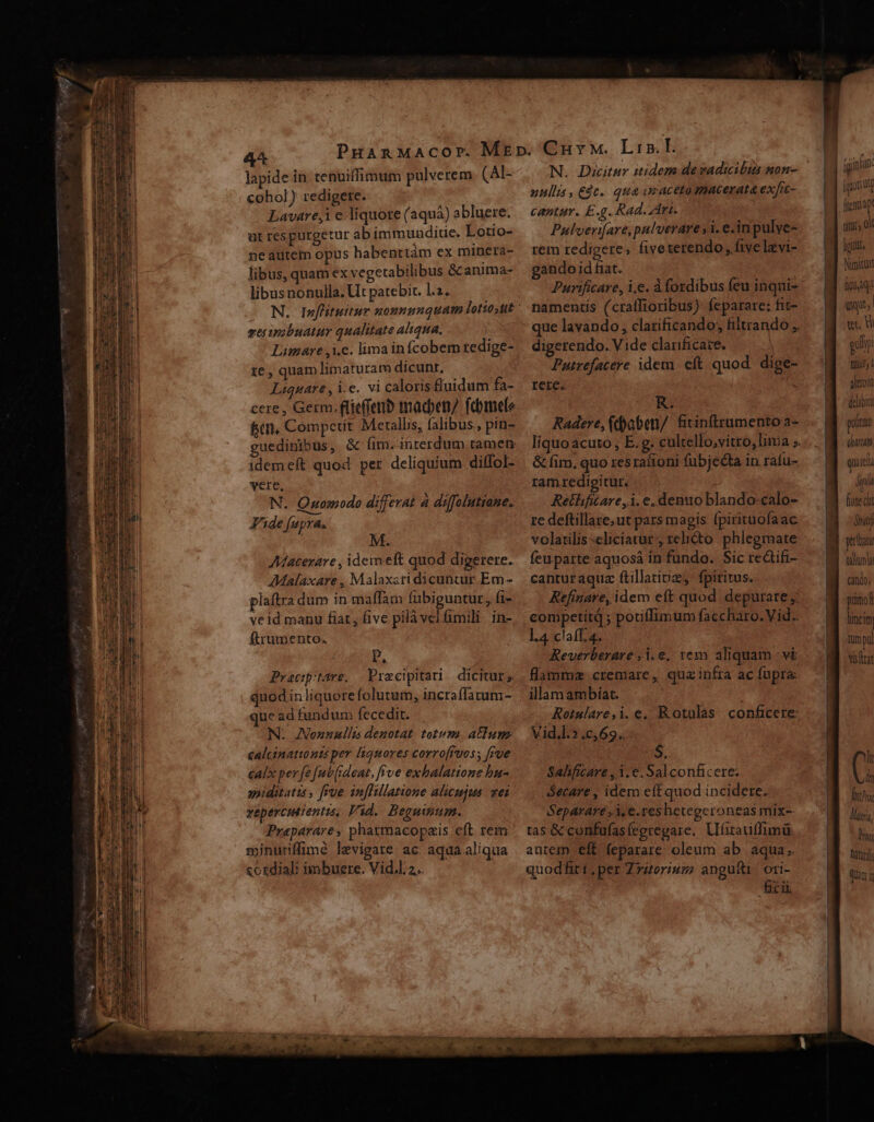 4 lapide in tenuiffimum pulverem (Al- coho]) redigere. Lavare,i e liquore (aquá) abluere. üt respurgetur ab immundite. Lotio- ne autem opus habentiàm ex minera- libus, quam ex vegetabilibus &amp; anima- libusnonulla. Ut patebit. l2. ej inzbuatur qualitate aliqua. Limare ,i.e. lima infcobem tedige- ie, quam limaturam dicunt, Liqnare , i.e. vi caloris fluidum fa- cere , Germ. flieffetiD tmacben/ fdmelo fc, Comperit Metalls, falibus., pin- guedinibus, &amp; fim. i&amp;rerdum.tamen: idemeft quod per deliquium diffol- vere, N. Quomodo differat a diffolutiane. Fide (upra. AMacerare , idem eft quod digerere. AMalaxare , Malaxsri dicuntur Em - plaftra dum in maffam fubiguntur, fi- veid manu fiat, five pilàvel mili: in- ftrumento. P, Pracp:tare, Pracipitari dicitur; quodin liquere folutum, incraffatum- ue ad fundum fecedit. N. AJNonzullus denotat totum. atium caltinationts per liquores corro[ruos ; [rue cali perfe fub [ideat, frve exhalatione bu- apiditatis , fre in[fillatione alicujus wei vepercutientis, Vid. Beguinum. Preparare, pharmacopais eft rem minuriffimé levigate ac aqdaaliqua cosdiali imbuerce. Vid.l. 2. | N. Dicitur itidem devadicibus mon- ullis, £dc. qua ueaceto macerata exfic- cantur. E.g. Rad. Ari. Pulverifare,palverare y. ein pulye- rem redigere, fiveterendo;, five lavi- gando id fiat. | Purificare, i.e. À fosdibus feu inqui- namentis (craffioribus): feparare: fit- que lavando, clarificando; filtrando ,. digerendo. Vide clarificare. | Putrefacere idem eft quod. dige- rere. ; R. Radere, (daben/. fitinffrumento a- &amp; fim, quo res ralioni fubjedta in raíu- ramredigitur. Retlificare,1. e. denuo blando-calo- re deftillaze;ut pars magis fpirituofaac volatilis :eliciatur', relicto phlegmate feuparte aquosà in fundo. Sic re&amp;ifi- canturaquz ftillatiiz, fpiritus. Refinare, idem eft quod depurate competit ; potiffimum faccharo.Vid.. l4 claff.4. Reverberare ,1.€, tem aliquam -vi flamma. cremare, quz infra ac fupra: illamambíat. Rotulare,i.e, Rotulas conficere: Vid.l.?.c,69.. $. Sahficare ,1.€. Sal conficere. Secare , idem eft quod incidere. Separare , 3, e.res hetegeroneas mix-- tas &amp; confufas(eerepare, Ufirauiffimü autem eft feparare oleum ab aqua; quodfiri.per Z7ztoriusz anguíti/ ori- ficii [goat fenciapt uir, ol igi Nimitutt fici aqi Uis | vec Wi ir Tulgfy ü àhtrolt drlibit polum (hai qu ela Aa fione ca ut yurltatu lum cin; pümol lincim mpl Ys rat lt di ith Matri, hi hát Qin y