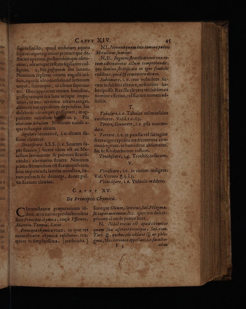 oj. [ita alls (alos laa mile f f lile late; figiinfundo; quod orificium aqueo liquori utpotegraviori primumque de. fluenti aperitur; poftmodumque obtu- ratur, oleumquereftans figillatim col- ligitur, | 2. PergofDpium feu lanam. Nimirum repletur vitrum angulti ori- ficitaqua &amp; oleoconfufis;ad fummum usque , finiturque, ut oleum fuperna- tec, Hincapponitur vitrum humilius ; goílypiumque (cu lana utrique impo- nitur, utuno termino- oleumtangat, altero in vasappofitum dependeat, Sic delabitur oleum per goffipium , inap- politum vaículum hyglil: as. 3. Ber chartam bibalam. Nimirum tanífit a- qua reftarque oleum. Sseillare hermeticé, i.e. vitrum fü- fione claudere. Stratificare. S.S.S. (i. e. Stratum fu- perftratum) (acere idem eft. ac Me- allum laminatum &amp; pulveres ftratifi- cando; alternatim ftruere, Nimirum primo fternendum eft (tratumpulvetis; hincimponenda lamina metallica, ite- rum pulvis &amp; fic deinceps, donec pul- N.L. Non»zutquam loco lamina puluzs AMetalliens fumitur. | N.II.. Beguinoflratificationzs vox to- tum calcinationis atium comprehendit , quo lamina flratificata im igne friabils redditur, quod €4 cementare dicunt, Sublimare,i. e.rem volatilem fic- cam in füblimi elevare, utfeorfim ^ ha- beripoffit.R esilla elevata vel fublimati nomine effertur, vel lorum nomen ad- Íciícit. a. Tabulare,i. e. Tabulas vel morfulos conficere. .Vid.l.2.c.69. Terere, Conterere , i, e. pilà contun- dere. * Torrere. i.e. in patella vel fartagine ferrea igni expofita medicamenta con- tinuó agitare, ut humiditas abfümatur, Sic fit R habarbarum toftum. Trochifzare i.e. Trochifcosfacere: V. Vitrificare , i.e. in vitrum redigere. Vid. Vitrum $ ij.L.5. Volatili[are , i.e. Volatile reddere. Cu preparationis iti- dem, utin nativisproductionibus fünt Principia cbymica » caufa. Efficiens, Materia, Tempus, Locus. Principiachymicavoco, in quz res naturalis arte. cbymica refoluitur, tan- quam in fimpliciffima, (artificialia. ) Suntque Oleum Spiritus,Sal; Phlegmas &amp; caput mortuum,Xc. quorum deícri- ptiones al:unde petere licet. N. Nübi triius eft apud chbymicos A. CU quam [za a[ferere principia ,. Sal. com. Tart. X, quibusaln addunt (5) ac phlc- gma 1a cberionia appellantsj e.faculta- ONE tubus -— TW m uestem