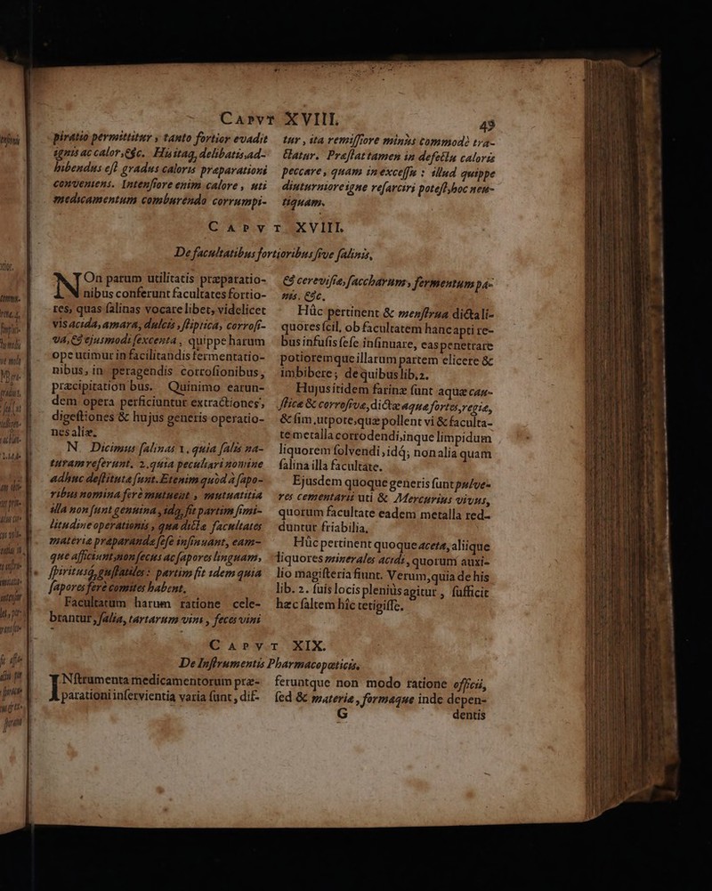 rt, Á fni [à mát (4G T, s]  T J ul bu TT Y rac H- hs a y lut pri. (ui ote t ijr inttr vitijt Ij wet tur , ita remtfiore minis commodà tra- Uatur. Preflattamen in defeilu caloris peccare , quam inexceffn : illud quippe dinturnioreigne re[arciri poteflyboc neu- tuam. nibus conferunt facultates fortio- tes, quas falinas vocare libet, videlicet vis acida, amara, dulcis , fHiptica, corrofi- VA, Cd ejusmodi fexcenta , quippe harum ope utimur in facilitandis fermentatio- nibus, in. peragendis corrofionibus, przcipiration bus. Quinimo earun- dem opera perficiuntur extractiones digeftiones &amp; hujus generis operatio- nes aliz. N. Dicimus (alinas Y. quia falis na- turamveferunt, 2.q41a peculiari nomine adhnc deflitute [unt.Etenim quid a fapo- ribus nomina fr mutueut , veutuatitia Ma non [unt genuina , ido, fit partim [imi- litudine operationis , qua ditla facultates materia praparanda fefe infimuant, eam- que afficiunt ynon fects ac [apoves linguam, fpiritusi guflatiles: partim fit tdem quia fapores fere comites babent, Facultatum harum ratione cele- brantur ,falia, tartarum vini , feces vini Nu parum utilitatis preparatio- &amp; cerevifre, [acchavums fermentum p4- es, Cóc, Hüc pertinent &amp; »ez/frza dictali- quores (cil, ob facultatem hanc apti re- bus infufis (efe infinuare, easpenetrare potioremque illarum partem elicere &amp; imbibere; de quibuslib,2. Hujusitidem farinz funt aque cas- lice &amp; corroffve, dictae Aqua fortes,regie, &amp; fim utpote;quz pollent vi &amp; faculta- te metalla cortodendi;inque limpidum liquorem folvendi,idá; nonalia quam falina illa facultate. Ejusdem quoque generis funtpsve- ves cementarii uti &amp; Mercurius vivus, quorum facultate eadem metalla red- duntur friabilia, Hücpertinent quoque zceta, aliique liquores minerales acidi, quorur/ auxi- lio magifteria fiunt. Verum;quia de his lib. 2. fuis locispleniusagitur , fufficit hzc faltem hic tetigiffc. Níitrumenta medicamentorum prz- parationi infervientia varia (unt , di£- feruntque non modo ratione officii, fed &amp; materia , formaque inde depen- G dentis