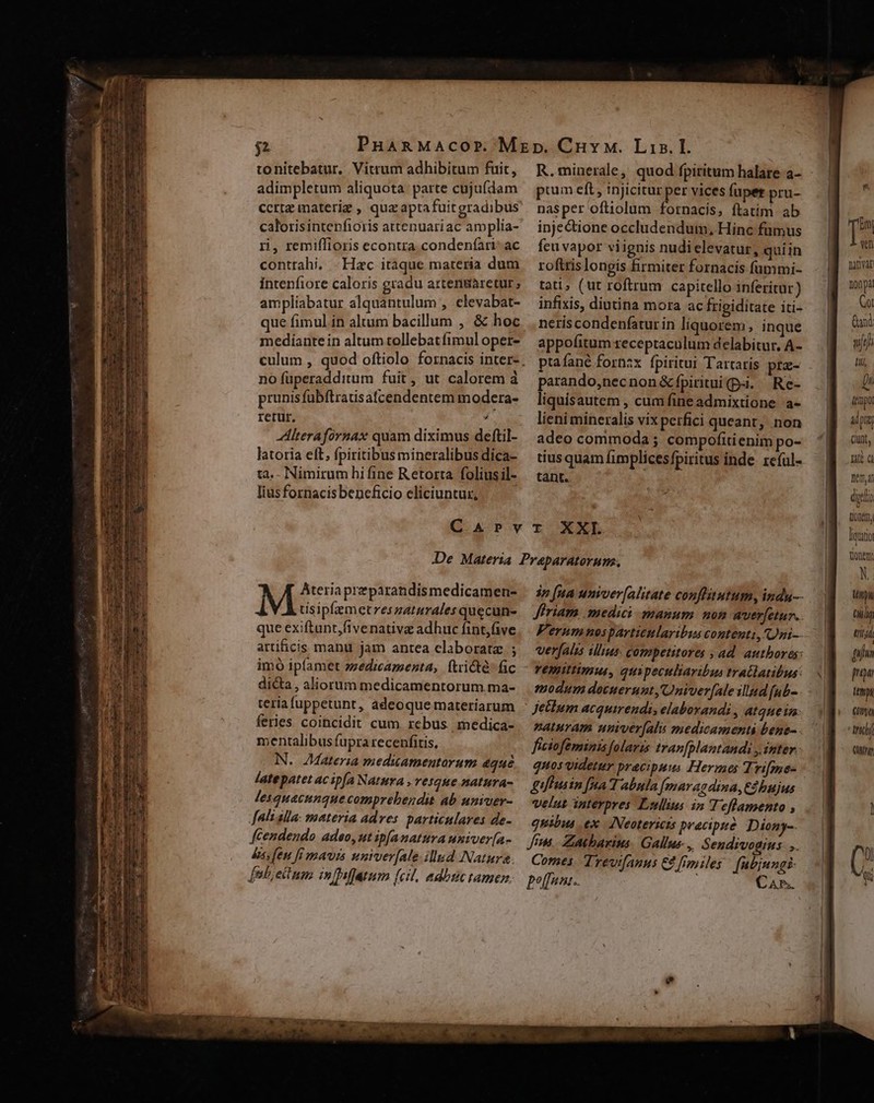 tonitebatur. Vitrum adhibitum fuit, adimpletum aliquota parte cujufdam calorisintenfioris attenuariac amplia- ri, remiffioris econtra. condenfari: ac contrahi, - Hac itaque materia dum intenfiore caloris gradu artengaretur; amplíabatur alquantulum , elevabat- que fimul in altum bacillum , &amp; hoc mediante in altum tollebatfimul oper- no füperadditum fuit, ut calorem à prunis fübftratsafcendentem modera- retur, / Alterafornax quam diximus deftil- latoria eft, fpiritibus mineralibus dica- ta. Nimirum hi fine Retorta foliusil- lias fornacis beneficio eliciuntur, R.minerale, quod fpiritum halare a- ptum eft , injicitur per vices füper pru- nasper oftiolum fornacis, ftatim. ab inje&amp;tione occludendum, Hinc fümus feu vapor viignis nudi elevatur, quiin roftris longis firmiter fornacis fummi- tati; (ut roftrum capitello inferitur) infixis, diutina mora ac frigiditate iti- neriscondenfaturin liquorem, inque appofitum receptaculum delabitur, A- ptafané fornzx fpiritui Tartaris prz- parando,necnon&amp;fpiritui(p-i. Re- liquisautem , cum fine admixtione. a- lieni mineralis vix perfici queant, non adeo commoda ; compofitienim po- tius quam fimplicesfpiritus inde. reíul- tant. Ateriaprzparandismedicamen- tisipfaemetreszaturales quecun- que exiftunt,fivenativz adhuc fint,five artificis manu jam antea claboratz ; imó ip(amet zzedzcazenta, ftricté- fic dicta, aliorum medicamentorum ma- teria fuppetunt, adeoque materiarum feries coihcidit cum. rebus medica- mentalibus fupra recenfitis, N. Materia meduamentarum dqué latepatet acipfa Natura , rCgHe BA UTA- lesquacunquecomprebendit ab uniuer- fali alla. materia adves. particulares de- fCendendo adeo, ut ip[anatura univer[a- bs feu fi mavis wuniver[ale illud Natura. febjectuns in affatum (cil, adbuc tamen. 3n [nA univer[alitate conflutum, indu Jriam medici. manum. mom wuer[etur.. Ferumnosparticularibus contenti, Oni-- verfalis illius. competitores ; ad. authores: remittimus, quipeculiaribus tratlatibus: modum docuerunt, C nvverfale illud fub- Jetlum acquirendi, elaborandi , atque im: naturam uuiver(ali medicamenti bene. ficioféminis folarzs tran[plantandi y inter. quos videtur pracipuus Hermes Tri[me- guffusin [Aa Tabula Jmmarag dina, Cá bujus velut interpres Lollius in Teflamento , quibus ex. JNeotericis precipue Diony-. Jen. Zatbarius. Gallus, Sendivogius- ,. Comes. Trevifanus C [miles fabjungi- poffanz. CAn. [5 ven Danva nonpa Co: and ujji HI D, dpa ü pua; Cunt, Latt à 10,41 dgtli Lon, litio tionen XN. tini aug trijd [7 pai imp 00 nd Cufrg