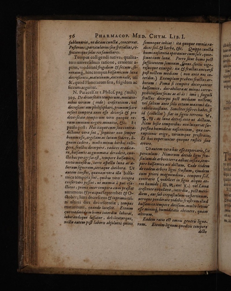 $6 fublunaria , ne dicam cuntla ,concernat. Poflerius particularins feu fpecialins,ve- fpiciensque folas ves familiares. REN Tempus colligendi nativa; qualita- tum univerfalium ratione , cenfetur a- piius, moderaté frigidum €&amp; fccum »fe- renumá,, hinc tempus a//amicum [una decrefcentisymatutinum,autimnale, uti &amp; , quod Planetarum fitu, frigidum ac ficcum arguitur. x N. Paracelf.tr. t.Philof. pag. (mihi) 309. Dediverfitate temporum mnutatia- decre[centium philofophari, primum fcire vefert tempora anni effe divería. €. pro drverfitate temporum vires quoque re- H1 Omuium aegeri minuioe, €c, Et paulopoft: Zacitague cum fraecontra- ditlione vera [imt , fequitur non [emper bonum effe, argillam ac lutum füdere , li- gnum cedere, mnultominus berbas colii- gere, fruclus decerpere , vadices eradica- re, bal[amos ac guimmata deradere, cun- Ga bacperagi fas eff , tempore bal[amico, certi menfibus , certo afpetin luna ac a- liorum fignorumcertaque dieibora. Ot autem conflet, quenam vera illa balfa- mica tempora //zt , quibus vires integra confervari poffit , ut mumia à pati efa- Elione , prima inter tempora anm praffat autumnus C precipueSeptember &amp;à O- Gobet; lana decrefcens C8 inprimis vri- ni ultimi dies decrefcentiz ; tempus matutinum , 4442do Iucefcit.. Etenim quemadmodum bomo interdiu laborat, laborandoque laffattr , debilitaturaue, motén autem, pof! labores abfolutos quieti fomnoque inbiat: ita quoque omnia va- dices fcil. &amp;8 berba, dc. bumina[centia operautur cum fele squie- feunteum luna. [nfficientem [omnum ,fanns , fortis vigo- rofusque exurgit : ita €d fruélus univerfs poft noclem mediam. ( mon ante nec in- zerdin.) Exemplum prabeni frutlus ay- Lorum : Poma fs tempore decerpantur Lalfamico, durabilioraac minui corru- ptibiltafrnt fecus ac alas * imi ; fFnguls frntlus: decerpti poft mediam. notlegs; vel [altem ante folis ortum maximi da. rábiles exiflnpt. Similiter Jefe ves babet, [f id (colletlio ) -fraz in Jignts terrenis. e, 7b » TW s ac Inna decrefcente ut. diélngg, Nam bifce temporibus non lnxuriat f*- perfina bumiditas na[Gentium » 9H&amp; Cor- YHDHOBIS: OTig0 viriumque proffratio, Et hac experiuntur quoque lici fine errore. ; Qtautem vera bac effe experiaris, fic periculum: Nimirum decide lignt fru- finium de arbore terra adhuc infixasten-. pore balfamico uti diéluzo, Cade itidem de eadem arbore Beni fruflum , ejudem - eum priori magnitudinis , tempore fci. contrario. ( videlicet in frgno aliquo ae- reo bumido (65, V, ant X») vel Luza erefcente nowellave , interdin » post meri- diem , aut [ub crepufinlum velbertinum, utroque ponderato videbis f»nflrua illnd balfamico tempore deci[(apz, nzulto Jevius^ e[fe minusó, bumiditatis obtinere, guam alterum, Eadem vatio eff opzhi generis ligno- HW. — Etenim limum anoduss tempore diclo jii huir d ulutst pfit nile qn liem rique] tamtn iig] Tel mea In li tür apti fimilia idque quatito demo NI twin ni teni h fiy (0 gy M,