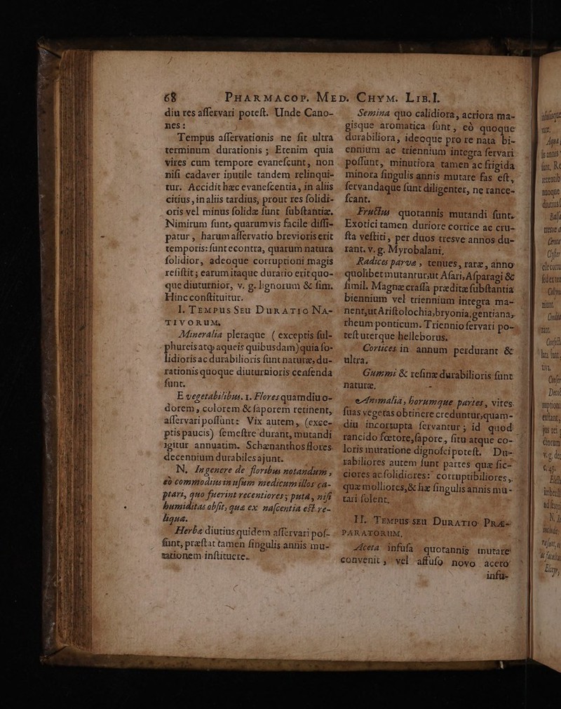 diu res affezvari poteft. Unde Cano- nes: Tempus affervationis ne fit ultra terminum durationis ; Etenim quia vires cum tempore evanefcunt, non nifi cadaver iputile tandem relinqui- tur. Accidit hzc evanefcentia , in aliis citius , inaliis tardius, prout res folidi- oris vel mínus folidz funt. fubftantia. Nimirum fünt, quarumvis facile difhi- patur, harumaffervatio brevioris erit temporis: funt econtra, quarum natura folidior, adeoque corruptioni magis rcíiftit ; earum itaque dura:io erit quo- que diuturhior, v. g. lignorum &amp; fim. Hincconftituitur. Il. TE«MPusSeu Dun ATIONA- TÍVORUM; AMineralia pleraque. ( exceptis ful- phurcis atq aqueis quibusdam)quia fo- lidiorisac durabilioris funt nature; du- rationis quoque diuturnioris ceafenda funt. E vegetabilibus. y. Flores quamdiuo- dorem , colorem &amp; faporem retinent, affervaripoffüntz Vix autem, (exce- ptis paucis) femeftre durant, mutandi igitur annuatim. Schananthos flores. decennium durabilesajunt. N, Zngenere de. floribus notandum , €o commodinsin nfum nzedicum illos ca- ptari, quo fuerint vecentioresy puta , nifi humiditas obfit, qua ex. na[centia efl ve- Aqua. Herba diutius quidem afferyari pof- funt, preftat tamen fingulis annis mu- tationem inftitucre. Semiza quo calidiora, acriora ma- gisque aromatica funt, eó quoque durabiliora, ideoque pro re nata. bi- ennium ac triennium integra fetvari poffunt, minutiora tamen ac frigida mínora fingulis annis mutare fas eft, fervandaque funt diligenter, ne rance- Ícant. Frutiu) quotannis mutandi fünt. Exotici tamen duríore cortice ac cru- fta veftiti, per duos tresve annos du- rant. v. g. Myrobalani, Radices parva , tenues, rarz anno quolibetinutantur;ut Afari, Afparaei &amp;c Íimil. Magna cratfa praditz fubftantia biennium vel triennium integra ma- rheum ponticum. Triennio fervati po- teft uterque helleborus; Cortices in. annum perdurant &amp; ultra, Gum: &amp; refing durabilioris funt naturz. - edtmnmalia, borumque partes , vites. füas vegetasobtinere creduntur,quam- diu incortupta. fervantur ; id quod: loris inutatione dignofcipoteft. Du- rabiliores autem funt partes qua fic- ciores acfolidicres: cotruptibiliores quz molliores,&amp; hx fingulisarnis mu - tari folent, II. TEwPussreu DunATi0: PR PARATORUM, cea infüfa quotannis tnutare convenit ; vel -affüfg nowo aceto infu- suisque V. L7] [i annis (i, K renub nyoque divus! bali ttesye d ni Chl decor fdexte Cim tiünr. nii ia Cft ha yt. T Onfe Dei fpttQn) etant, jus tci | (omm v.g di 6490 Ej inbeglf &amp; ui Ng «oui: tju, q L7 Ly,