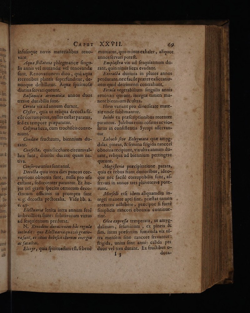 (a ma. Wque là bi. ftvii fini T qt. ate. 1fint, 1t Il 05 dl jy iua Vantis a Tant Atl po tis ot |, Vité qum ue (- nz fc. lores, is mi CáArpPuT ihfufisque novis materialibus reno- vare. z4qua [Hillatitie phlegmaticz fingu- lis annis vel mutandz vel renovandz funt, Renovationem dico , quá aqua recentibus plantis fuüperfunditur, de- nuoque deftillatur.. Aqtiz. fpirituofz diutius fervati queunt. Ballamica aromatica. annos duos tresve durabilia funt. Cerota vixad annum durant, Clffer , quia ut reliqua decocta fa- cile corrumpitur, nullus exftat paratus, fed ex tempore przparatur. Collyria cca, cum trochifcisconve- niunt. Condita fru&amp;uum, biennium du- rant. Cozfetia, quiafaccharo circumval* lata funt, diutiüs durant: quam na- tiva. Cor[crveunius funtanni. Decotla quia intra dies paucos cor- ruptioni obnoxia funt, nulla pro ufu extant , fed recenter parantur. Et hu- jus rei gratia fpecies certorum deco- &amp;orum officinis in promptu funt v.g. decocta pedtoralia, Vide lib, 2. C, 49. Eletluaria lenita intra annum feré imbecilliora fiunt: folutivorum virtus ad fesquiennum perdurat. N. Renodeus durationem bác reguia includit: qua Eletiuaria quavis gratio- vA funt, eo citius hebe[ci illorum energia ac facultas, — Elixyr, quia fpitituefum cft, fibené EXVIE 69 muniatur, quo mirus exhalet , aliquot annosfervari poteft. Emplaflra vix ad fesquiannum du- rant; quin nimis ficca evadant. Extrada duriora in plures annos perdurant, nec facile prater exficcatio- nem quid detrimenti contrahunt, Fecule vegetabilium. fingulis annis renovari queunt, inregrz tamen ma- nentbiennium &amp; ultra. Flores variant pro. diverfitate; mate- rizunde füblimantur. Iulebi ex pta(criptionibus recentet parantur. Julebusenim rófatusac vioe latus in confiftentia. Syrupi affervan- tur. Loboch ffve Eclegmata: quae amyg- dalas, pineas, &amp; femina frigida rancori obnoxia recipiunt, vixultraannum du- rant , reliqua ad biennium pertingere queunt. AMagifleria precipitatione. parata, quia ex rebus fiunt durioribus , ideo- que nec facilé corruptibilia funt, af- fervati in annos tres pluveresve pote- runt. | AMor[elli etfi idem aliquamdiu in- tegri manere apti fint; preftat tamen recentes adhibere , precipue fi forté finiplicia: rancori obnoxia continue- rint. Olea expreffa temperata , ut amyg- dalinum, fefaminum , ex pineis &amp; fim, intus preferuim fumenda vix ul- tra meníem fine rancore fervantur: frigida, unius funt anni: calida per duos vel tres durant, Ex fructibus o- l5 . dora- VTARCEUINGT ET LE UE I IEEE Ls - z— - eS d RPM. AS EGER ET RET ATTE LI des ^m i ouittt^ LL