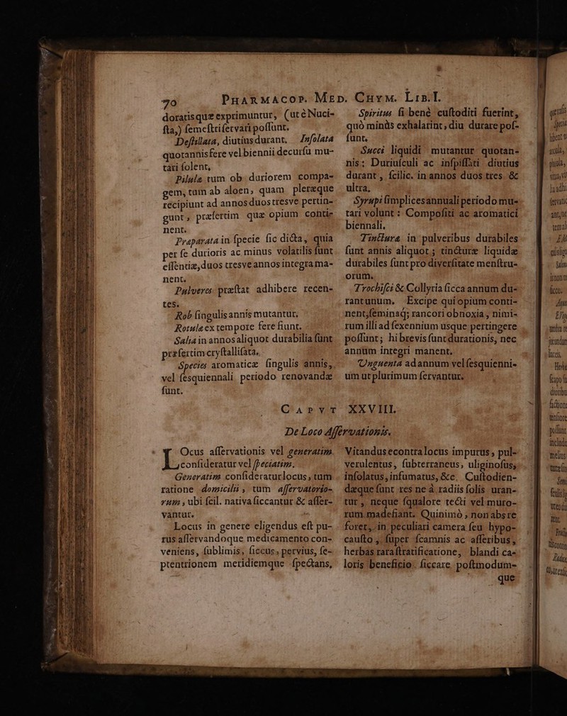 doratisque exprimuntur, (utéNNuci- fta;) femeftrifervari poffuat. Defiillata, diutius durant. Infolata quotannis fere velbiennii decurfu mu- tái folent, Pilula tum ob- duriorem compa- gem, tüm ab aloen, quam plerzque récipiunt ad annos duostresve pertin- gunt, prafertim. qua opium conti nent. Praparata in fpecie fic dida, quia pet fe durioris ac minus volatilis funt cífentiz,duos tresve annos integra ma- nent. Palveres praftat adhibere recen- tes. Rob fingulis annis mutantur, Rotule ex tempore fere fiunt. Salia in annosaliquot durabilia funt przfertim cryftallifata. vel (esquiennali periodo renovandz funt. Spiritus fi bene. cuftoditi fuerint, quó miniis exhalatint; diu durare pof- funt. $ucci. liquidi ^ mutantur. quotan- nis: Duriufculi ac. infpiffiti. diutius durant, fcilic. in annos duos tres. &amp; ultra, Syrupi implicesannuali periodo mu- tari volunt : Compofiti ac aromatici biennali. Tintdura in pulveribus durabiles funt annis aliquot; tin&amp;urz liquide durabiles funt pro diverfitate menftru- orum. Trochifci &amp;Collytia (icca annum du- rantunum., Excipe qui opium conti- nent;feminad; rancori obnoxia , nimi- rum illi ad fexennium usque pertingere poffunt; hibrevis func durationis, nec annüm integri manent. (Unguenta adannum velfesquienni- um ut plurimum fervantur. Ocus affervationis vel gezeratim | eoe fpeciatim. Generatim confideraturlocus, tum ratione domicilii , tum affervatorio- vit , ubi fcil. nativaficcantur.&amp; affer- vantut. Locus in genere eligendus eft pu- rus affervandoque medicamento con- veniens, fublimis, ficcus. pervius, fe- prentrionem meridiemque fpectans, Vitandus econtralocus impurus , pul- verulentus, fübterraneus, uliginofus; infolatus, infumatus, &amp;c, Cuftodien- daque funt res ne à. radiis folis uran- tur, neque fqualore tecti vel muro- rum madefiant. Quinimó , nonabsre foret, in. peculiari camera feu. hypo- caufto , fuper fcamnis ac afferibus, herbas raraftratificatione, blandi ca- loris beneficio. ficcare. poftnodum- que S ptt tibent itd, | hiola, Vitis u Ja adhi (ervati anu tema n qislgn gau jjnonm ficco; 4n M nbn r jucundun lacs BT fpe diotibu fidtion tenflore pofl inclado melius toten ón feils h tendi tr Tni) tscotjn Jut (Uer
