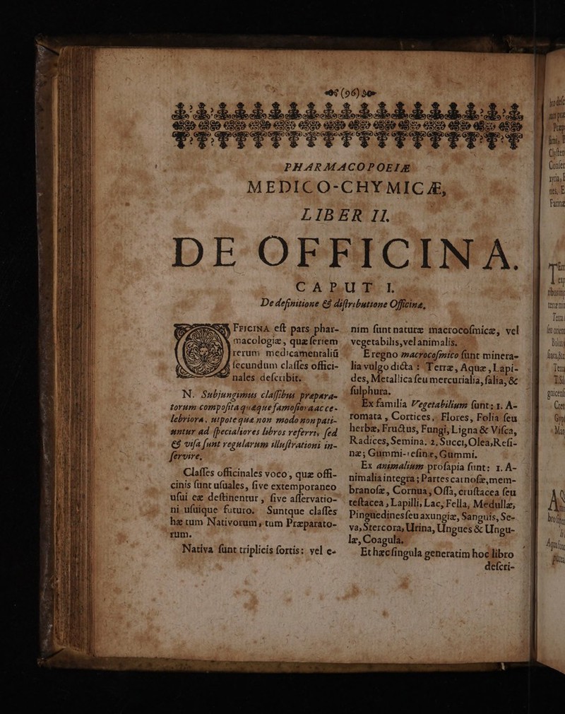id FriciNA eft pars. phar- macologiz , quz ferrem rerum med:camenraliü fecundum claffes offici- nales defcribit. N. Subjungimus claffibus prepara- torum compofrtaquaque famofiavaac ce - lebriora, utpote que nou modo nonpati- sntur ad. (pecialores libros veferrts fed €3 vifa (unt regularum ilufivationi in- fervive. Claffes officinales voco, quz offi- cinis (unt u(uales, five extemporaneo ufui ez deftinentur , five affervatio- ni ufuique futuro; Suntque claffes ha ium Nativorum ; tum Praparato- rum. Nativa funt triplicis fortis: vel e« nim funt nature macrocoímice, vel vcgetabilis,vel animalis, Eregno »acrocofmico funt mineta- lia valgo dicta: Terre, Aque ,Lapi- des, Metal!ica feu mercurialia, falia, 8c fulphura. Ex familia Vegetabilium (ant; 1. A- romata , Cortices,. Flores, Folia feu herbe, Fru&amp;us, Fungi, Ligna &amp; Vifca, Radices, Semina. 2, Succi, Olea;R efi- nz; Gummi-efinz, Gümmi. Ex animalium profapia funt; 1. A- nimalia integra; Partescarnofze,mem- branofz , Cornua, Offi, cruftacea feu teftacea , Lapilli, Lac, Fella, Medullz, Pinguedinesfeuaxungiz, Sanguis, Se- va, Stercora; Utina, Ungues &amp; Ungu- lez, Coagula. Ethacfingula generatim hoc libro deícti- napa Prep Íimi; [ Clyler Confer yia; ns, E Fannz tbusit terrena Tet. (et orien bolts (aci c Teu T3l ghicen Ce Gyp Mat q i bro f l] Agi