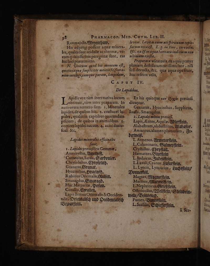 Rosmajalis,Syeyentoato, His adjungi poffent aqux minera- les, qualesfuut acidule ac thermz, ve- rum quia officinis peregrinz funt, eas hicloci pretermitto. N. Unicum quod bic tzoneam eft, quotiesaqua [rnpliciter menttofit fontas nam intelliet,eamque puram Llimpidag, fforumnotaeft, E. £- $2 Vino , cerevi[ías €9c. ita CÓ in aqua Lonitatis indicium non ultimum exifhit. Praparata fitatoría ex aquis preter pluviam deftillatam rariffima (unt , nifi ícil.deco&amp;a, &amp;c, qua aquz ope fiunt, huc referre velis, Apidis vox tüm internativa locum obtinuit , tüm inter preparata. In lapides; de quibus hic. 2. cruftacei Jaz pides; qualesin capitibus quorundam pifcium ; de quibus in animalibus. 3. corticeslapidei nucum. 4, acini duriu- fculi &amp;c, Lapides minerales officinales fant. 1. Lapidespretiofiten Gemma; Amethyftus, 9lmnetpift. Carneolus,Sarda; &amp;arbotitet Chryfolithus, G bryfotift), Granatus,Giranaf, - Hyacinthus, fpacinff, Rubinus Orientalis;Sytttóitt, Smaragdus,Gtnaragb, Huc Margarite , Sverlett, Corallia,(Pora((ett, Lapis BezoarOrientalis &amp;Occiden- ralis, Syrtenfatift) uno Seibentatifu) $5unoar(teitt. Ex his quinque sw ££oxxw. pretioíi dicuntur, Saula , Smaragdus. 2. Lapides minis pretiofr. Lapis, ZEtites, Aquila; 9fb(etfteitr, Alabaftrum,alabaftrítes, 9lfataftet'. Amiantus;alumen plumofüm , $t» Dertbeif, L. Armenus. 9[rifterter(teits, L.Calaminaris, Gyafmepfteitt. Cryftallus , Gbrpftatf. Hamatites.fB(uffteity L.Judaicus,Syubetifteitr, L.Lazuli;CCyanus, £afunfteitt, L.Lyncis, Lyncurius; $t Í xDonnerteif, | PN Magnes, Staaneffteith, Marmor,SRarmelfteitr, co Rue. cui? Oftcocollus,CGe(lftein/eitlbeitro toe(te/£Scintrud., x: h ied: Pumex, fBitnbsftcíti. L.Scifülis, Cdbieffurftein, Term, Fert) | iras Vor, lj
