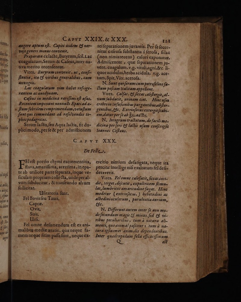 lare hz. moine. [ca fes ance 4L muli, (ume d [; tisdim fh tm i N- T al augere aptum efl. Capiti itidem €9 ner- Praparata ex lacte,Butyrum,fcil.Lac coagulatum,Serum &amp; Cafeus;inter na- tiva merito recenfentur. Vires. Bntyrum convenit , ut , coufr- fleutia , ita €4 viribus generalibus , cum axungia. Lac coagulatum vim babet vefrige- rantem ac anodysam. Cafens in medina variftmi efl nfus. Recentemimponunt nonnully Epati ad a- funt qui commedant ad. vefol'vendos to- phospodagricos. Serum la&amp;is,feu Aqua lactis, fit du- plici modo, perfe &amp; per. admiftionem ILE rei feparationem juvantis. Per (e (eccr- nitut cafeofa fubftantia à ferofa, filac (non nimisrecens) calori exponatur. Admiícentur , quz fepatrationem ju- vent. coagulum. v.g. vituli;agni,&amp;c. li- quoracidulus;herbaacidula, v.g. ace- tum,Spit, Vitr. acetofa. N. Sunt quiferum cum petrofelino fa- Gum po[cam VtAlicam appellant. Vires. Calfac. €&amp;à ficcat »abftereit, al- vum [ubducit, urinam ciet. — Hinc tfi erebriin Infufonibus purgantibusmabfley- gentibus, ác, Extrin[ecus extergit(cabi- em.datur per (e ab 1j, ad bj, N. Integrum tratlatum, de facili me- dicina per [eri €4 latlis ufum conjcripfit loaznes Cofleus. Eleft pottio chymi excrementitia, | Louie aeo acerrima ,in epa- tcab utiliore parte feparata, inque ve- ficulam propriam collecta, unde peral- yum fübducitur ; &amp; tranfeundo alyum follicitat. Utatoria funt. Fel Bovisfeu Tauri, Capra. Ovis, Suis, Utrfi. Fel omne defümendum eft ex ani- malibug mediz ztatis, que neque. fa- mem neque fitim paffa funt , neque ex- ercitio nimium defatigata, neque ira percita: intellige nifi exaltatum fel defi- deraveris. Vires. Felomne calefacit, ficcatinci- dit, terget »difcutit , expultricem flimu- lat, lumbricos amariindinefugat. Hinc medetur. (extrin[ecus ). hebetudini ac Albedinioculorum , puruleatiaanrium, €ác. N. Differunt autem inter fe non mo- do fecundum magis € minus, fed &amp;8 vi- vibus peculiaribus , tum à natura. ali- menti, qno animal pa[citur s tum à na- Una tpfeusmet animalis dependentibus, Inter quadrtpedum fella effcaciffeum est