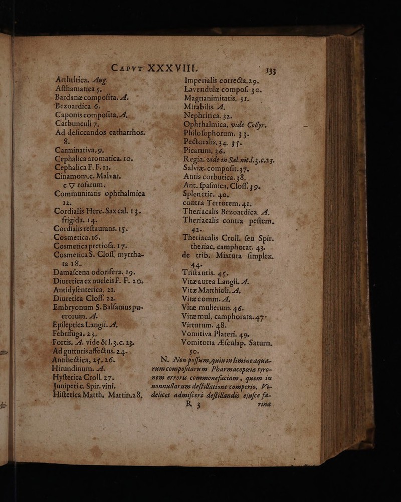 Arthritica. 24uz. Afthamatica 5, Bardanz compofita. 74. 'Bezoardica. 6. Caponis compofita, 44, Carbunculi 7. Ad deficcandos catharrhos. 8. Carminativa, 9. Cephalica aromatica. 10. Cephalica F. F. 11. Cinamom.c. Malvar. c V rofatum. Communitatis ophthalmica Hà. Cordialis Herc. Sax cal. 13. frigida. 14. Cordialisreftaurans. 15. Cosmetica. 16. Cosmetica pretiofa. 17. t2:18. Damaícena odorifera. 19. Diuretica exnucleisF. F. 2 o. Antidyfenterica, 21. Diuretica Cloff. 22. Embryonum S.Balíamus pu- erorum. 24. Epileptica Langii. 24. Febrifuga. 2.5. Ad gutturis affectus. 24. Antihe&amp;tica, 25.26. Hifterica Matth, Martin,2 8, Imperialis correcta.29. Lavendulg compof. 3o. Magnanimitatis, 51, Mitabilis. 24, Nephrítica. 32. Dolitbaliica. vide Collyr. Philofophorum. 3 3. Pectoralis, 34. 5. Picarum. 36. Regia: vide in Sal.ust.l. 3.6.25. Salviz. compofít.57. Auus corbutica. 58, Ant, fpafmica, Cloff, 3 9. Splenetic.. 40. contra Terrorem. 41. Theriacalis Bezoardica. 4. Theriacalis contra. peftem, 42. Theriacalis Croll. feu Spir. theriac, camphorat. 45. de tib. Mixtura fimplex. 44. Triftantis. 4$. Vita aurea Langii. 74. Vite Marthioli. 24, Vitz comm. ZA, Vitz mulierum. 46. Vite mul, camphorata.47- Virtutum. 48. Vomitiva Plateri. 49. Vomitoria ZE(culap. Saturn, go R 3 rin&amp; m «m. ipee — a L X 1 E CATONERUCCTA «EL rp uL ELI DS  er RP EAREAENR x TCU ROUENEEUMe UN, DOES WMV CU EA AC EUTUN CHEN SCAURUS UN E Me RO UNS VL Er OR: AA ance EUESEATSS ES Dum ELE P EE EN Ta cds x Vr Gcrm queas m Vo at cam t e EF. Fu us CER E EE t Am mud S Rc EN vm T E PTT du -—— - s merge ^o V CE aeu 7 - morins - ve E K Cre KE
