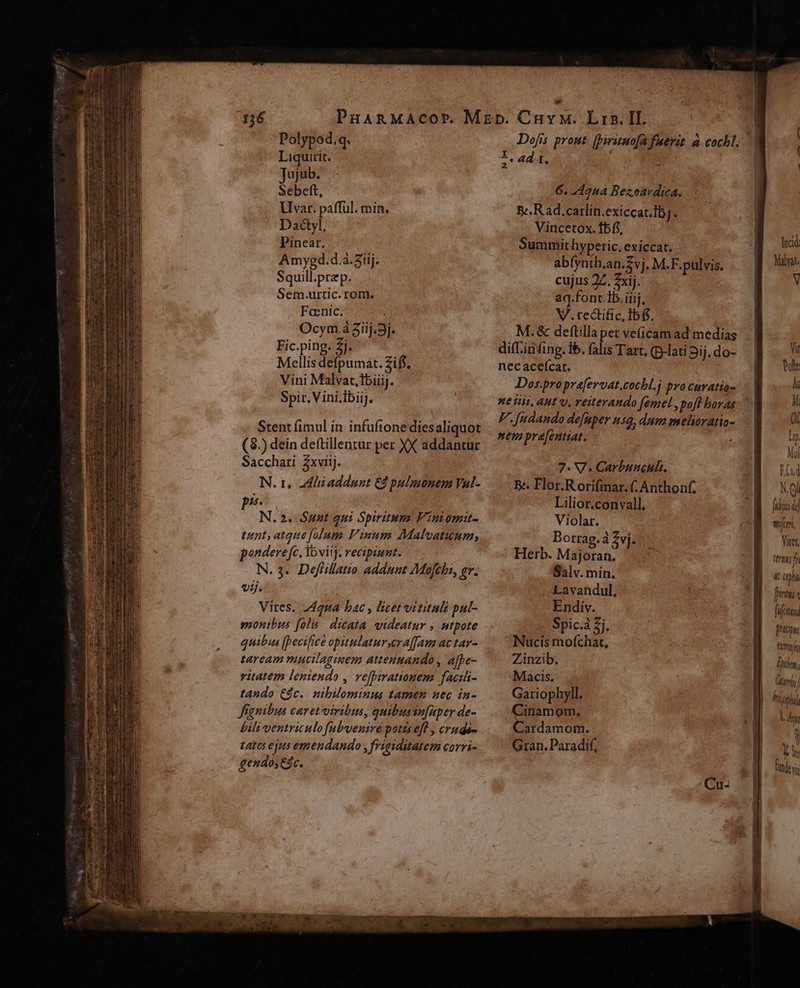 PHARMACOP. Polypod.q. Liquirit. Jujub. Sebett, Uvar. pafful. min. Da&amp;yl, Pinear. Amyed.d.a.3iij. Squill.przp. Sem.urtic. rom. Fcenic. OcymáGiij.9j. Fic.ping. Zj. Mellis defpumat. Ziff, Vini Malvat,lbiiij. Spir. Vini.ibiiJ. Srtent fimul in infuftone diesaliquot (3.) dein deftillentur per XX addantur Sacchati Zxviij. N. tr. dli addunt €2 pulmonem Val- ps. N.2. $unt qui Spiritum Fintomit- tint, atque folum. Pinum Malvaticum; pondere fc. Yovitj. recipiunt. N. 3.. Deffillatio addunt AMofchi, £r. vij. Vites, 24245 bac , licet vitituli pul- smonibus folis. dicata. videatur , utpote quibus [Pecifice opitulatur.era[[Jam ac tav- taream tuucilaginem attenmando , afpe- vitatem lentendo , vefpirationem facili- tando €$c.. smibilominus tamen nec in- fianibus caret vivibus, quibussu[uper de- bili ventriculo fubvenire potts efl , crudi- tates ejus emendando , frigiditatem corri- gendo; &amp;c. Dofis prout. (pirituo[fa fuerit à cochl, I, 4 I. z 6. 44aua Bezoardica. Be. Rad.carlin.exiccac.ibj. Vincetox. fbff, Summit hyperic, exiccat. abíynth.an.£vj. M.F.pulvis. cujus 27. 7xij. aq.font Ib. iiij, V.tectific,Ibfs. M.&amp; deftilla per ve(icam ad medias diff.infing.tb. falis Tart. (p-lati pij, do- nec acefícar. Dos-propra[ervat.cochl.j pracuratia- F. [udando defaper 59, dum melioratio- nem pre[entiat. aem 7. V. Carbuucult. Be Flor.R orifinar. (, Anthonf. Lilior.convall, Violar. Borrag.à Zvj. Herb. Ml j Salv. min. Lavandul, Endiv. Spic.à £j. Nucis mofchat, Zinzib. Macis, Gariophyll. Cinamom, Cardamom. Gran. Paradif, frijid| wen, Vites, try fr «t ia firi TY pti titrir Bio, Gru hio