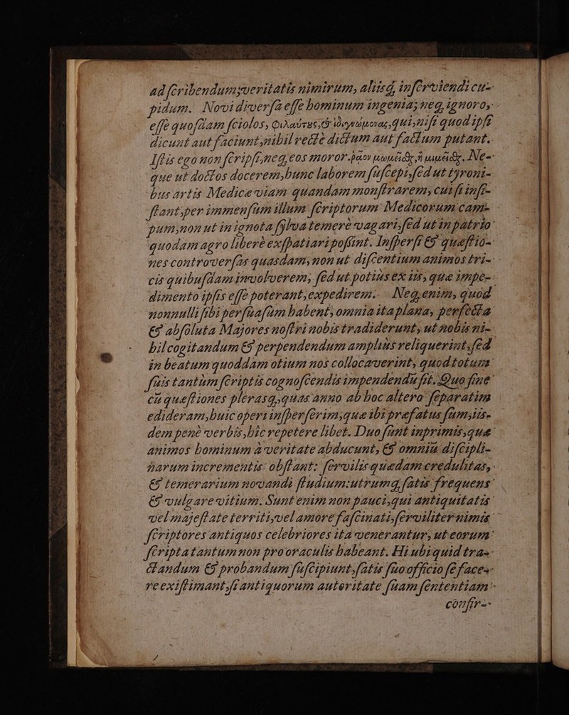 4d fcribendumyueritatis nimirum, aliied, inferendi cuz pidum. Novi diverfa effe bominum ingenia WEG, Ig HOY 0, effe quofdam feiolos, Qixadut dirpevag HT fd quod ipfe dicunt aut faciuntmibil vede dicium aut fatum putant. n €g0 Hon feripftyneg, €04 20V 0V aov s e) viui. Ne-- que ut doctos docerem,hunc laborem fafcepi fed ut Lyrogi- bus artis Medicevviam quandam monfhrarem, cutfainfr- flant;per vamen[um illum Jfériptorum Medicorum Capt pummon ut in ignota fa lva temere Ug arifed ut in patrio: quodam agro libere exppatiaripofimt. Infperft &amp; queftio- 7€ controver(as quasdam, 404 ut difcentium mimos Zri- cis quibufdam imuoloerem; fed ut potins ex i, qu ympe-- dimento ipfis effe poterant, expedirem.. Neg, enum, quod nonnulli rbi perfüafum babent omnia itaplana, pevfedta. € abfoluta Majores noflri nobis tradiderunt, ut Aobis i- bilcogitandum €9 perpeudendum amplins reliquerint;fed in beatumquoddam otium nos collacaverint, quod totum felis tantiam feviptis cognofCendis vmpendendu fat. Quo fiue cu que[liones plerasq,quas anuo ab boc Altera feparatim edideram;buic opers infperferim;que ibi pref atus fumsitse dem pene verbis, bic repetere libet. Duo fnnt inprimisque: animos bominum àveritate abducunt, €9 omniu difGipli- parum incrementi: obf ant: fervilis quadam credulitas, € temerarium nouandi fiudium:utrumq fatis frequens: &amp; vulgarevitium. Sunt enim uon pauci,qui antiquitatis velmajeftate territiyuel amore f afcimati fervoiliter nimis JCriptores antiquos celebriores ita uenerantur, ut eorum: f eiptatautum mon prooraculis babeant. Hi ubiquid tra«- Gandum € probandum fafCipiunt. fatis faooffício fe f aces- reexiftumantrantiquorum auteritate fuam fententiam: conftr--