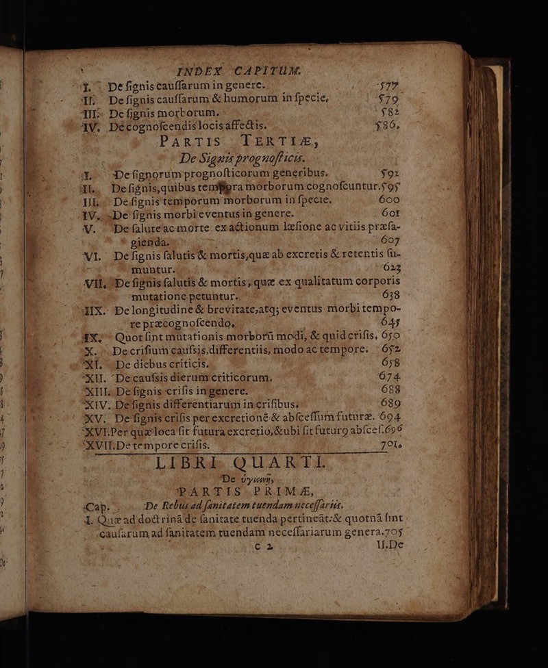 | Defigniscauffarum in generc. 1L Defigniscauffarum &amp; humorum in fpecie, TII; Defignis morborum. | 41V, Décognofcendislocis affectis. PaAnRTIS TERTII, De Signis prognoff icis. X. :Defignorumprognolticorum generibus. $91 JL. Defiénis quibus temflgra morborum cognofcuntur.$9' XI Defignis falutis&amp; mortisque ab excretis &amp; retentis fu- : muntur. 023 VII, De fignis falutis &amp; mortis; que ex qualitatum corporis mutatione petuntur. 6:8 IIX. DPelongitudine &amp; brevitate;atq; eventus morbi tempo- re przcognofcendo, | 64$ 4X. Quotíint mutationis morborü modi, &amp; quid crifis, 650 X. Decrifium caufsis.differentiis, modo ac tempore. | $2 *L De diebus criticis. 658 XU. Decaufsis dierum criticorum. 674. XIII. De fignis crifis ingenere. 688 XIV. Defienis differentiarum in crifibus, 689 XV. De fignis crifis perexcretioné &amp; abfceffumtfuturz. 604 XXVEPer quz loca fit futura excretio,&amp;ubi fit futuro abfcef.696 XVII.De tempore crifis. 701, LIBRI. QUARTI De vyicvg; PARTIS PRIMA, Cap. ;:De. Rebus ad [anitatem tuendam ucceffartis, 1. Qux ad dod rinàde fanitate tuenda pertineát:&amp; quotn&amp; fint caufarum ad fanitatem tuendam neceffariarum genera.705 | c2 1.De - T RR RU UG. maf Sw. LS. UIT re o EE m ESI w S — m -——$ EU E 7 ar it — e M c»  , COOCIUUDELIE CE MENO T — m m e VER. €— e— — E—O—  - lie t —À Rt iB at amo — mta comit map ^ n TW e m e