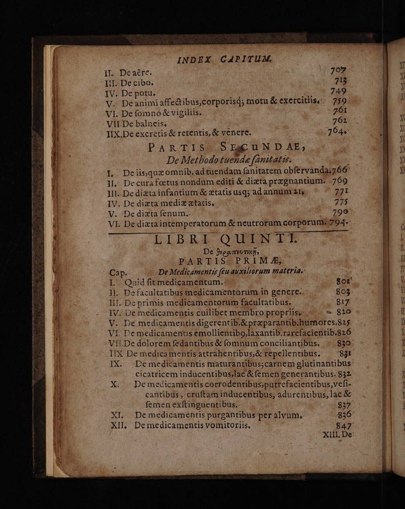 e Er ni il. Deaére. BD IiI. De cibo. 713 IV. De potu, 749 V. Deanimiaffedibus,corporisj; motu &amp; exercitlise .— 759 VI. De fomnó &amp; vigiliis. 261 VILDe balneis, 762 IIX.De excretis &amp; retentis, &amp; venere. 264 PaARTISS SreuN op aAE,; De Methodo tuende fanitatir. L Deiisqueomnib.ad tuendam fanitatem obfervanda,766' 1, Decurafoetus nondum editi &amp; dizta przgnantium. 769 IL Qaid fit medicamentum.: $ot 1]. Defacultatibus medicamentorum in genere. 803 IiI. De primis medicamentorum facultatibus. 817 IV. De medicamentis cuilibet membro propriisy * 810 V. De medicamentis digerentib.&amp;przparantib.humores.825 VI. De medicamentis emollientibo,laxantib.rarefacientib.826 Vit.De dolorem fedantibus &amp; (omnum conciliantibus. 830 cicatricem inducentibus;lac &amp; (emen generantibus. 832 X De medicamentis corrodentibus;putrefacientibus,vefi- cantibus , crüuftam inducentibus, adurentibus,lac &amp; femen exítinguentibus.. 837 XI. Demedicamentis purgantibus per alvum,- 926: XII, Demedicamentis vomitoriis, 847 B. di